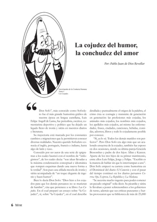 6
Don Sofo”, más conocido como Sofocle-
to fue el más grande humorista gráfico de
nuestra época en lengua castellana, Luis
Felipe Angell de Lama, fue periodista, escritor, co-
mentarista deportivo y político que ha dejado un
legado lleno de ironía y sátira en nuestros diarios
y literatura.
Su trayectoria está marcada por los constantes
cambios y migraciones que le permitieron conocer
diversas realidades. Nuestro querido Sofocleto co-
nocía el inglés, portugués, francés e italiano, hasta
algo de latín y ruso.
Conocido por ser autor de una serie de epigra-
mas a los cuales bautizó con el nombre de “sinlo-
gismos”, de los cuales decía: “son ideas llevadas a
la máxima condensación conceptual e idiomática
que rompen esquemas dando una nueva forma a
la verdad”. Son pues una afilada mezcla de ironía y
sátira acompañada de “un toque elegante de inge-
nio y buen humor”.
Bien lo decía Don Sofo: “Dios hizo a los coju-
dos para que los demás peruanos no se murieran
de hambre”, cita que pertenece a su libro: Los Co-
judos. En el cual preparó un ensayo sobre “la Co-
judez”, sí, sobre “la Cojudez”, en el cual describe
detallada y puntualmente el origen de la palabra, el
cómo ésta se contagia y transmite de generación
en generación: las profesiones más cojudas, los
animales más cojudos, los nombres más cojudos,
los apellidos más cojudos, así mismo las enferme-
dades, frases, ciudades, canciones, bebidas, comi-
das, adornos, libros y todo lo cojudamente posible
por conocer.
“Sí, ya lo sé. Todos los demás maridos son per-
fectos”. Pero Don Sofo era algo más que un aca-
lorado ensayista de la cojudez, también fue esposo
en dos ocasiones, siendo su última pareja Graciela
Bessombes y padre de dos hijos: Allan y Kareen.
Aparte de los tres hijos de su primer matrimonio,
entre ellos Luis Felipe, Jorge y Felipe. “Escribir es
la manera de hablar sin que lo interrumpan a uno”.
Don Sofo empezó su carrera como humorista en
el Dominical del diario El Comercio y con el pasar
del tiempo continuó en los diarios peruanos Co-
rreo, Ojo, Expreso, La República y La Mañana.
“Se necesita mucho ingenio para poder cometer
un pecado original” solía decir. Su picardía y sátira
lo llevaban a poner sobrenombres a los gobiernos
de turno, además que sus críticas punzantes y bur-
las provocaron que su biblioteca de más de 25,000
La cojudez del humor,
la conchudez del amor
“
Por: Pablo Juan de Dios Revollar
Enciclopedia de la Conducta Humana
Tomo I
Los Cojudos
 