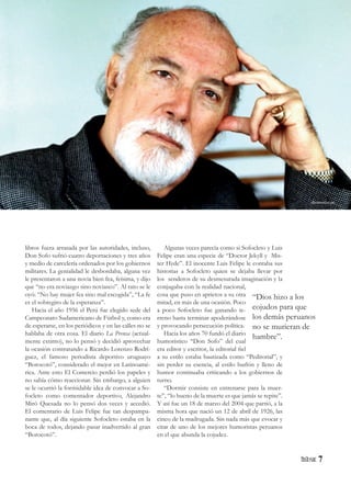 7
libros fuera arrasada por las autoridades, incluso,
Don Sofo sufrió cuatro deportaciones y tres años
y medio de carcelería ordenados por los gobiernos
militares. La genialidad le desbordaba, alguna vez
le presentaron a una novia bien fea, feísima, y dijo
que “no era noviazgo sino noviasco”. Al rato se le
oyó: “No hay mujer fea sino mal escogida”, “La fe
es el sobregiro de la esperanza”.
Hacia el año 1956 el Perú fue elegido sede del
Campeonato Sudamericano de Fútbol y, como era
de esperarse, en los periódicos y en las calles no se
hablaba de otra cosa. El diario La Prensa (actual-
mente extinto), no lo pensó y decidió aprovechar
la ocasión contratando a Ricardo Lorenzo Rodrí-
guez, el famoso periodista deportivo uruguayo
“Borocotó”, considerado el mejor en Latinoamé-
rica. Ante esto El Comercio perdió los papeles y
no sabía cómo reaccionar. Sin embargo, a alguien
se le ocurrió la formidable idea de convocar a So-
focleto como comentador deportivo, Alejandro
Miró Quesada no lo pensó dos veces y accedió.
El comentario de Luis Felipe fue tan despampa-
nante que, al día siguiente Sofocleto estaba en la
boca de todos, dejando pasar inadvertido al gran
“Borocotó”.
Algunas veces parecía como si Sofocleto y Luis
Felipe eran una especie de “Doctor Jekyll y Mis-
ter Hyde”. El inocente Luis Felipe le contaba sus
historias a Sofocleto quien se dejaba llevar por
los senderos de su desmesurada imaginación y la
conjugaba con la realidad nacional,
cosa que puso en aprietos a su otra
mitad, en más de una ocasión. Poco
a poco Sofocleto fue ganando te-
rreno hasta terminar apoderándose
y provocando persecución política.
Hacia los años 70 fundó el diario
humorístico “Don Sofo” del cual
era editor y escritor, la editorial fiel
a su estilo estaba bautizada como “Peditorial”, y
sin perder su esencia, al estilo burlón y lleno de
humor continuaba criticando a los gobiernos de
turno.
“Dormir consiste en entrenarse para la muer-
te”, “lo bueno de la muerte es que jamás se repite”.
Y así fue un 18 de marzo del 2004 que partió, a la
misma hora que nació un 12 de abril de 1926, las
cinco de la madrugada. Sin nada más que evocar y
citar de uno de los mejores humoristas peruanos
en el que abunda la cojudez.
“Dios hizo a los
cojudos para que
los demás peruanos
no se murieran de
hambre”.
elcomercio.pe
 