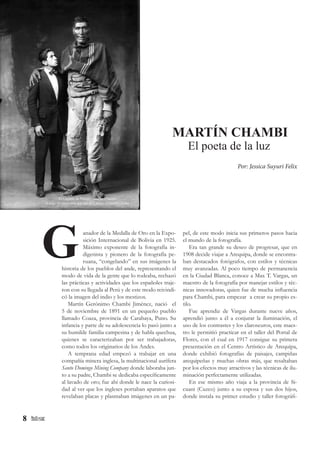 8
pel, de este modo inicia sus primeros pasos hacia
el mundo de la fotografía.
Era tan grande su deseo de progresar, que en
1908 decide viajar a Arequipa, donde se encontra-
ban destacados fotógrafos, con estilos y técnicas
muy avanzadas. Al poco tiempo de permanencia
en la Ciudad Blanca, conoce a Max T. Vargas, un
maestro de la fotografía por manejar estilos y téc-
nicas innovadoras, quien fue de mucha influencia
para Chambi, para empezar a crear su propio es-
tilo.
Fue aprendiz de Vargas durante nueve años,
aprendió junto a él a conjurar la iluminación, el
uso de los contrastes y los claroscuros, este maes-
tro le permitió practicar en el taller del Portal de
Flores, con el cual en 1917 consigue su primera
presentación en el Centro Artístico de Arequipa,
donde exhibió fotografías de paisajes, campiñas
arequipeñas y muchas obras más, que resaltaban
por los efectos muy atractivos y las técnicas de ilu-
minación perfectamente utilizadas.
En ese mismo año viaja a la provincia de Si-
cuani (Cuzco) junto a su esposa y sus dos hijos,
donde instala su primer estudio y taller fotográfi-
anador de la Medalla de Oro en la Expo-
sición Internacional de Bolivia en 1925.
Máximo exponente de la fotografía in-
digenista y pionero de la fotografía pe-
ruana, “congelando” en sus imágenes la
historia de los pueblos del ande, representando el
modo de vida de la gente que lo rodeaba, rechazó
las prácticas y actividades que los españoles traje-
ron con su llegada al Perú y de este modo reivindi-
có la imagen del indio y los mestizos.
Martín Gerónimo Chambi Jiménez, nació el
5 de noviembre de 1891 en un pequeño pueblo
llamado Coaza, provincia de Carabaya, Puno. Su
infancia y parte de su adolescencia lo pasó junto a
su humilde familia campesina y de habla quechua,
quienes se caracterizaban por ser trabajadoras,
como todos los originarios de los Andes.
A temprana edad empezó a trabajar en una
compañía minera inglesa, la multinacional aurífera
Santo Domingo Mining Company donde laboraba jun-
to a su padre, Chambi se dedicaba específicamente
al lavado de oro; fue ahí donde le nace la curiosi-
dad al ver que los ingleses portaban aparatos que
revelaban placas y plasmaban imágenes en un pa-
G
MARTÍN CHAMBI
El poeta de la luz
Por: Jessica Suyuri Felix
El Gigante de Paruro / Martín Chambi
(Luego se conocería que era de Llusco - Chumbivilcas)
 