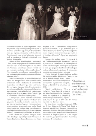 9
co, durante dos años se dedicó a producir y ven-
der postales, luego construyó una galería donde se
mostraba los retratos y paisajes, todo este trabajo
hizo que lograra consolidarse profesionalmente.
Posteriormente nace su hija Julia, quien años más
tarde se convierte en fotógrafa (profesional) en el
sendero de su padre.
En 1920 se muda definitivamente a la ciudad del
Cuzco, donde despliega todo su talento. Su técnica
hizo que fuese el mejor fotógrafo de ese enton-
ces; “manejaba un enfoque artístico y social con
una perspectiva auténtica y diferente a los demás”.
“Sus fotografías mostraban un gran equilibrio de
luz, sombra y una textura impresionante utilizando
los tonos grises”.
En sus obras reflejaba las manifestaciones cul-
turales del Perú profundo, pues adentrarse en las
costumbres, fiestas y tradiciones le sirvió mucho
para realizar sus trabajos y que estos sean valora-
dos por la gran riqueza artística de su contenido y
la excelente calidad, las mismas que lo llevaron a
ser reconocido internacionalmente, conquistando
así a personas de gran poder. Decía Chambi “que
su raza hablaba a través de sus fotografías”.
El trabajo que Chambi realizaba fue bastante
sacrificado, ya que para obtener una buena ima-
gen, como él deseaba, en muchas ocasiones tuvo
que recorrer caminos largos y extenuantes junto
a sus asistentes, acompañados de mulas donde
transportaban sus equipos, cabe recordar que en
esas épocas las cámaras fotográficas eran enormes,
pesadas y los trípodes que usaba eran de madera.
Martín Chambi fue el primer fotógrafo en re-
velar el hallazgo arqueológico de la Ciudadela de
Machu Picchu tras el descubrimiento por Hiram
Bingham en 1911. A Chambi no le importaba la
posición económica a la que pertenecía, pues se
interesaba más por el arte, es por ello que plasmó
en sus imágenes monumentos incas que yacían en
el “ombligo del mundo”, al igual que la cultura in-
dígena.
Es conocido también como “El poeta de la
luz”, sobrenombre que fue acuñado por Luis Nie-
to, debido a las características de sus imágenes, las
cuales tomaban de gran tiempo para ser captadas;
se tenía que preparar el ambiente adecuado para
realizar cada escena fotográfica y de esta manera
conseguir una imagen única y autentica.
El gran fotógrafo de sangre indígena también
fue reportero gráfico del diario La Crónica, La Na-
ción de Buenos Aires y la revista Varieda-
des en el Perú. Sus obras se expusieron
en diferentes lugares como Arequipa,
Lima, La Paz (Bolivia) y Santiago de
Chile.
Falleció a los 82 años, en 1973 en la
ciudad del Cuzco, luego de su muerte
sus obras fueron estudiadas profunda-
mente por expertos en la fotografía y
tomaron mayor importancia y significa-
ción, fue por ello que en 1979 estas dan inicio al
recorrido por el mundo entero.
Sus obras tienen como lugar de posada el Mu-
seo de Arte Moderno de Nueva York, donde se
muestran exposiciones bastante conmovedoras,
así mismo el archivo fotográfico Martín Chambi,
situado en la ciudad del Cuzco, cuenta con una co-
lección de 30 mil placas y más de 12 mil fotogra-
fías en rollos, que permanecen bajo el cuidado y
protección de sus familiares.
“Chambi es co-
nocido también
como ´El poeta de
la luz´, sobrenom-
bre acuñado por
Luis Nieto”.
La boda de Gadea / Martín Chambi
 