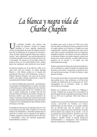 La blanca y negra vida de
Charlie Chaplin
n sombrero bombín, una camisa, una
Ucorbata de plastrón, encima un chaqué
entallado al torso, aquellos pantalones
sueltos acompañados de un par de zapatos enormes
que dan la apariencia de un payaso de alcurnia y
como olvidar, aquella pequeña barba que resalta a
nuestro “gran vagabundo” que camina apoyado de
un bastón mientras crea nuevas formas de hacer reír
a carcajadas. De seguro ya te has dado cuenta de
quién se trata, ¡sí!, es el gran Charlot. Pero, ¿Sabes
quién fue realmente esta estrella del cine mudo?
Su historia empieza un 16 de abril de 1889, en la
calle East Lane de Londres; su madre Hannah
Harriet o Lily Harley, artista en el mundo del
espectáculo del music hall londinense, conoció a
Charles Spencer Chaplin, otro actor de la misma
índole, con quién contrajo matrimonio y fruto de
esauniónnacióCharlesChaplin.
La vida de Chaplin hijo transcurría normalmente,
sin presagiar la infidelidad que su madre cometería
y el hermano que vendría producto de esta, mientras
su padre estaba de gira en EE.UU., bastaba ya con
que su padre mantuviese al primer hijo de una
relación anterior de Harriet, me refiero a Sydney, su
hermano político que más parecía hermano de
sangre. Sumémosle la adicción al alcohol que tenía
su padre, quién decidió abandonarlos por otra mujer
y dejarlos en la orfandad puesto que también tenía a
otramujery otrohijo.
Castigado por la miseria y el infortunio que se vivía
en las épocas del siglo XIX, Chaplin no vivió una
infancia de abundancia y felicidad estando bajo la
tutela de su madre; tras la separación de Spencer
Chaplin, surgieron acontecimientos que lo llevaron
a consolidarse como una persona progresista,
emprendedoray talentosa.
Su debut como actor se inició en 1894 a sus cinco
años de edad, enAldershot Carteen, cuando la voz de
su madre quebró en el silencio y Chaplin tuvo que
reemplazarla e imitarla, marcando así el inicio de su
vida como un gran comediante ante las exigencias
del público funesto.Así empezó su carrera, al lado de
su hermano Sydney con quién empezó a pintar una
brecha más exitosa mientras su padre había muerto
producto de la cirrosis y su madre con una
enfermedadalalaringe.
Sydney pertenecía al elenco de teatro de Fred Karno;
usó su influencia y apeló al talento de Chaplin para
incluirlo a este elenco reconocido, el artista no tuvo
otra opción para escoger. Al cabo era bueno y supo
ganarsesu lugar.
En una gira americana se le presentó la oportunidad
más grande de su vida, pertenecer a la fila de las
estrellas de Hollywood en la primavera de 1913,
acompañado de su hermano, quién se había
convertidoensu manager.
Debutó en el séptimo arte mudo con “Making a
Living”, Chaplin era un genio de la comicidad y la
primera aparición de su grandioso personaje, Charlot
fue en 1914 con la película “Kid Auto Races at
Venice”.
Chaplin era un joven muy tímido pero en la puesta de
escena, convertido en Charlot, era inima-
ginablemente un gran talento; al no poder trabajar
con un director que esté de acuerdo con sus
ocurrencias e improvisaciones manifiestas en caídas
furtivas desde una escalera, de un muelle o de ser
perseguido por unos policías y hacerlos caer como
tontos al ser burlados por “el vagabundo más
elegante”, decidió formar su propia productora
cinematográfica y consagrarse como productor,
director,compository obviamente,actor.
10
 