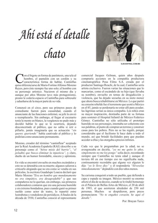 comercial Jacques Gelman, quien años después
compraría acciones en la compañía productora
cinematográfica Posa Films S.A. creada por el
productor Santiago Reachi, de la cual, Cantinflas sería
artista exclusivo. Fueron varias las situaciones que lo
marcarían, como el escándalo de su hijo (que llevaba
su nombre), envuelto en temas de drogadicción y
violencia, que ha dejado secuelas en su nieto menor
que ahora busca rehabilitarse en México. Lo que partió
su corazón rebelde fue el terremoto que azotó a México
en el 85, jamás se perdonaría no estar allí para ayudar;
las lágrimas serían su única compañía. Los niños eran
su mayor inspiración, destinaba parte de su fortuna
para sostener el Hospital Infantil de México Federico
Gómez. Cantinflas no sólo utilizaba el prototipo
humilde en sus personajes, intentaba ser coherente con
sus palabras, al punto de comprar un terreno y construir
casas para los pobres. Pero no se las regaló, porque
consideraba que el facilismo le hace daño a todo el
mundo, así que brindó facilidades para que puedan
accederaellasylasotorgabaapreciosínfimos.
Cada vez que le preguntaban por la edad, no se
avergonzaba en decirla, “yo no me quito lo años,
simplemente no me los pongo” solía decir, recordando
siempre que Cantinflas no tenía edad y aunque él
tuviera 60 en ese tiempo eso no significaba nada,
continuamente recordaba que alguna vez alguien le
dijo “yo le llevo diez” y él respondería “lléveselas
inmediatamente”dejándolocondiezaños menos.
Su carisma conquistó a todo un pueblo, que defiende a
capa y espada su imagen. México mostró su enorme
afecto el día de su deceso, cuando se le rindió homenaje
en el Palacio de Bellas Artes de México, el 20 de abril
de 1993, al que asistieron alrededor de 250 mil
personas. Muchos se despidieron, pero pocos
pronunciaron “No te engañes corazón, he aquí el
detalle”.
Por: Brayan Turco
12
EJECENTRAL.COM.MX
Ahí está el detalle
chato
on el bigote en forma de paréntesis, una tela al
Chombro, el pantalón con un cordón y su
característica forma de hablar, Cantinflas
quiso diferenciarse de Mario FortinoAlfonso Moreno
Reyes, pero éste siempre fue uno solo; el hombre con
su personaje artístico. Nacieron el mismo día y
aunque por años Moreno tuvo más protagonismo,
pronto le cedería espacio a Cantinflas para sobresalir
yadueñarsedelamayorpartedesu vida.
Comenzó en el circo, pero sus primeros pasos de
comediante fueron pura casualidad, cuando el
anunciante de las funciones enfermó, su jefe lo envió
a reemplazarlo. Sin embargo, al llegar al escenario
tenía la mente en blanco, la vergüenza no pudo más y
decidió hablar lo que se le ocurriera, dejando
desconcertado al público, que no sabía si reír o
pifiarlo, jamás imaginaría que su actuación “sin
querer, queriendo” había cautivado al público y lo
pediríancomoanunciantepermanente.
Moreno, creador del término “cantinflear” aceptado
por la Real Academia Española (RAE) describe a su
personaje como el “héroe misio del barrio”, “el
peladito que busca eliminar la injusticia”, y claro,
dueño de un humor formidable, sincero y optimista.
En vida se encontró envuelto en muchos escándalos y
esto no se detendría con su muerte; algunos salieron a
criticarlo alegando que no era como se vendía en sus
películas, la escritora Guadalupe Loaeza declaró que
Mario Moreno "Era un hombre que mundanamente
no era simpático, era desagradable" y que sus
compañeros no lo querían, sin embargo, sus primeros
colaboradores contaron que era una persona humilde
y en extremo bondadosa, pues cuando ganó su primer
sueldo como actor de teatro, lo repartió entre
lustrabotas y vendedores de periódicos.Afinales de la
década de 1930, Cantinflas conoció al representante
 