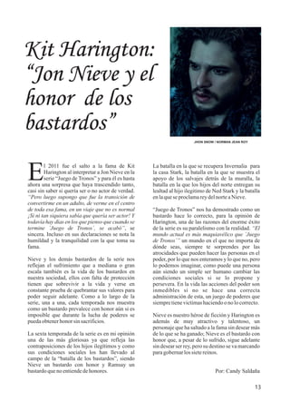 13
Kit Harington:
“Jon Nieve y el
honor de los
bastardos”
JHON SNOW / NORMAN JEAN ROY
l 2011 fue el salto a la fama de Kit
EHarington al interpretar a Jon Nieve en la
serie “Juego de Tronos” y para él es hasta
ahora una sorpresa que haya trascendido tanto,
casi sin saber si quería ser o no actor de verdad.
“Pero luego supongo que fue la transición de
convertirme en un adulto, de verme en el centro
de toda esa fama, en un viaje que no es normal
¡Si ni tan siquiera sabía que quería ser actor! Y
todavía hay días en los que pienso que cuando se
termine ´Juego de Tronos´, se acabó”, se
sincera. Incluso en sus declaraciones se nota la
humildad y la tranquilidad con la que toma su
fama.
Nieve y los demás bastardos de la serie nos
reflejan el sufrimiento que a mediana o gran
escala también es la vida de los bastardos en
nuestra sociedad, ellos con falta de protección
tienen que sobrevivir a la vida y verse en
constante prueba de quebrantar sus valores para
poder seguir adelante. Como a lo largo de la
serie, una a una, cada temporada nos muestra
como un bastardo prevalece con honor aún si es
imposible que durante la lucha de poderes se
puedaobtenerhonorsinsacrificios.
La sexta temporada de la serie es en mi opinión
una de las más gloriosas ya que refleja las
contraposiciones de los hijos ilegítimos y como
sus condiciones sociales los han llevado al
campo de la “batalla de los bastardos”, siendo
Nieve un bastardo con honor y Ramsay un
bastardoquenoentiendedehonores.
La batalla en la que se recupera Invernalia para
la casa Stark, la batalla en la que se muestra el
apoyo de los salvajes detrás de la muralla, la
batalla en la que los hijos del norte entregan su
lealtad al hijo ilegitimo de Ned Stark y la batalla
enlaqueseproclamareydelnorteaNieve.
“Juego de Tronos” nos ha demostrado como un
bastardo hace lo correcto, para la opinión de
Harington, una de las razones del enorme éxito
de la serie es su paralelismo con la realidad. “El
mundo actual es más maquiavélico que ´Juego
de Tronos´” un mundo en el que no importa de
dónde seas, siempre te sorprendes por las
atrocidades que pueden hacer las personas en el
poder, por lo que nos enteramos y lo que no, pero
lo podemos imaginar, como puede una persona
aún siendo un simple ser humano cambiar las
condiciones sociales si se lo propone y
persevera. En la vida las acciones del poder son
inmedibles si no se hace una correcta
administración de esta, un juego de poderes que
siempretienevictimashaciendoonolocorrecto.
Nieve es nuestro héroe de ficción y Harington es
además de muy atractivo y talentoso, un
personaje que ha saltado a la fama sin desear más
de lo que se ha ganado; Nieve es el bastardo con
honor que, a pesar de lo sufrido, sigue adelante
sin desear ser rey, pero su destino se va marcando
paragobernarlossietereinos.
Por: Candy Saldaña
 