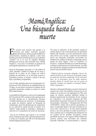 MamáAngélica:
Una búsqueda hasta la
muerte
14
n nuestro país muchos han pasado a la
Ehistoria por haber realizado grandes
descubrimientos, haber ganado medallas de
conocimientos, medallas en deporte y entre otras
hazañas que marcan la diferencia con un ciudadano
“común”; no es el caso de Angélica Remigia
Mendoza de Ascarza, más conocida como “Mamá
Angélica”, cuyo paso a la historia es producto de
unatragediaregistradaun3 dejuliode1983.
Nació en Huamanga, Ayacucho, el 1 de octubre de
1929, aprendió a hablar la lengua de los incas y
disfrutó de su niñez en los campos de cultivo
rodeada de naturaleza, en su juventud conoció a
Estanislao Ascarza, su esposo, a quien le dio dos
hijos,AnaMaríayArquímedes.
Alos 35 años, Mendoza dio a luz aArquímedes un 7
de junio de 1964, disfrutó de su compañía hasta sus
19 años, en esta época iniciaron los ataques de las
guerrillas comunistas alzadas en armas en contra
delEstadoPeruano.
La pesadilla de Mendoza se inicia en la madrugada
del 3 de julio de 1983, mientras todos dormían en la
vivienda ubicada en el Asentamiento Humano
“Ciudad Libertad de las Américas” en Huamanga,
un grupo de militares ingresó en búsqueda de
Arquímedes, quien fue detenido por la sospecha de
ser un subversivo siendo llevado al cuartel “Los
Cabitos” (lugar donde se torturaba y eliminaba a
subversivos o sospechosos de serlo) en Ayacucho.
Uno de los militares que ingresó a la vivienda
indicó a Mendoza que al día siguiente podría buscar
a su hijo en el cuartel y que sólo se lo llevaban para
tomarlealgunasdeclaraciones.
Tal como le indicaron, al día siguiente, acudió al
cuartel donde le fue comunicado que los detenidos
habían sido retirados a un sitio desconocido; nunca
más volvió a ver a su hijo, a partir de este momento
inició una búsqueda incansable recorriendo los
botaderos de cuerpos en Huanta y Huamanga, buscó
ayuda sin éxito alguno, visito la Comisaría, la
Fiscalía y la Iglesia ubicadas en su natal Huamanga,
la última comunicación con él fue luego de tres días
de su detención,Angélica recibió de un suboficial del
ejércitounanotadondeledecía:
“Mamá por favor, conseguir abogado y buscar los
modos posibles de que me pasen al Juzgado porque
mi situación está bien complicada. Yo me encuentro
bien, no se preocupen, pero de todas maneras
insistan diario al cuartel para que me pasen al
Juzgado o hablar con alguien a conseguir dinero.
Chau.Arquímedes”.
Durante su búsqueda Mendoza conoció a decenas de
mujeres que como ella andaban en busca de un ser
amado y es así que un 3 de septiembre de 1983, este
grupo de mujeres quechua hablantes fundan la
primera organización de familiares de las víctimas
de violaciones a los derechos humanos del Perú
denominada Asociación Nacional de Familiares de
Secuestrados, Detenidos y Desaparecido del Perú
(ANFASEP), siendo ella la primera presidenta; al
inicio el principal objetivo fue que el Estado no las
viera como subversivas y de esta forma pudieran
buscar a sus seres queridos en todas las prisiones o
fosas comunes que se utilizaban para deshacerse de
los cuerpos de los posibles insurgentes, tenían
prohibido acercarse a los lugares donde tiraban los
muertos quienes eran devorados por animales
haciendo imposible el reconocimiento y entierro.
 