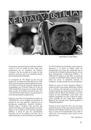 Sus primeras reuniones fueron clandestinas debido
a que se vivía en estado de sitio, todos eran
sospechosos de ser miembros de Sendero
Luminoso, ella fue acusada de ser parte de esta
guerrilla, acusación que no la amedrentó puesto
quefuedemostradasu falsedad.
La inscripción de "No Matar​" en una cruz de
madera fue el símbolo de ANFASEP que en 1985
logró realizar la primera marcha pública por la paz
en la Plaza de Armas de Ayacucho donde fueron
acompañados por el Premio Nobel de la Paz de
1980, Adolfo Pérez Esquivel; este hecho sin duda
marcó un hito en la historia de nuestro país, esta
visita del Premio Nobel logró el reconocimiento a
nivelinternacionaldesu organización.
El primer viaje oficial a la capital de las mujeres de
ANFASEP fue con la finalidad de denunciar la
pérdida de sus seres queridos, viajaron con un
presupuesto paupérrimo, Angélica Mendoza,
Antonia Zaga y Teodosia Cuya tuvieron que
dormir al aire libre en el Campo de Marte, sin temor
alguno y con el objetivo claro realizaron marchas
públicas, a pesar de que las consideraban
terroristas esto no las amilanó, más bien, fue el
impulso para que su voz de protesta sea escuchada.
15
MAMÁ ANGÉLICA / AGORA ABIERTA
En 1997 la Defensoría del Pueblo recibió todas las
denuncias y se inició el trabajo sobre los
desaparecidos que luego fue continuado por la
Comisión de la Verdad y la Reconciliación, la Cruz
Roja Internacional, el Ministerio Público y el
Ministerio de Justicia. El año 2005, se construyó
un museo en ANFASEP donde están las fotos de
todas las socias, la banderola llamada “la
luchadora”,laropayprendasdesus seresqueridos.
Durante la época de terror, Mendoza albergó a
cientos de niños cuyos padres fallecieron víctimas
de la violencia, fue necesario la creación de un
comedor popular que funcionó durante 20 años y
atendía a más de 200 por día, Mendoza y las otras
mujeres no sólo alimentaban a estos niños, sino
también compartían con ellos el amor de madre,
como resultado de esta noble labor Angélica
Mendoza fue conocida como “Mamá Angélica” o
“MamachaAngélica”.
Falleció el 28 de agosto de 2017, fue una mujer
ejemplo de lucha y coraje, nunca desistió a pesar de
todas las adversidades, murió sin volver a ver a su
hijo y lo peor con la incertidumbre de no saber si
sobrevivió o fue asesinado como cientos en esa
épocadeterror.
Por: Ada Ramos
 