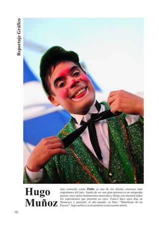 ReportajeGráfico
más conocido como Pitillo es uno de los artistas circenses más
importantes del país. Aparte de ser una gran persona es un estupendo
payaso, toca varios instrumentos musicales y dirige con maestría todos
los espectáculos que presenta su circo. Estuvo hace unos días en
Huancayo y presentó, el año pasado, su libro: “Manifiesto de un
Payaso”.Aquíun breveacercamientoaesteenormeartista.
Hugo
Muñoz
16
 
