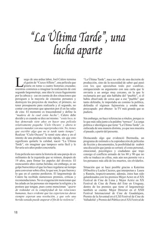 “La Última Tarde”, nace no sólo de una decisión de
producción, sino de la necesidad de saber qué pasó
con los que apostaban todo por cambiar,
enriqueciendo su argumento con una carta que le
enviaría a un amigo muy cercano, en la que le
reclamaría por qué aún hablaba del “pueblo”, si él
había observado de cerca que a ese “pueblo” que
tanto defendía, le importaba un comino la política,
defendía el régimen fujimorista y estaba más
preocupado por obtener la TV más grande que se
pudiera.
Sin embargo, no hace referencias a rótulos, porque es
lo que más odia junto a la palabra “terruco”. La carga
política e ideológica que tiene “La Última Tarde”, es
enfocada de una manera distinta, ya que nos muestra
elpasado,apartirdelpresente.
Destacando algo que evidenció Ibermedia, un
programa de estímulo a la coproducción de películas
de ficción y documentales, la posibilidad de reabrir
una discusión que jamás se cerrará: el costo personal,
emocional, psicológico y ciudadano que trajo
consigo el conflicto armado de los 80 y 90 que no
sólo se traduce en cifras, más aún nos permite ver a
los peruanos más allá de los muertos, sin olvidarlos.
Situación que se hace posible gracias a Katerina
D'Onofrio y Lucho Cáceres, que interpretan a Laura
y Ramón, respectivamente; además, éstos han sido
galardonados con los premios Mejor Actor en el XX
Festival de Cine de Lima y Mejor Actriz en XX
Festival de Cine de Punta del Este en Uruguay,
dentro de los premios que tiene el largometraje
también se cuenta: Mejor Director en el XXII
Festival Internacional de Cine de Guadalajara,
Premio de la Juventud en el LXI Festival de Cine de
Valladolid y PremiodelPúblicoenelXX Festivalde
“La Última Tarde”, una
lucha aparte
uego de una ardua labor, Joel Calero termina
Lel guión de “CuzcoAffaire”, una película que
giraría en torno a cuatro historias cruzadas;
mientras comienza a imaginar la realización de este
segundo largometraje, una idea le cruza fugazmente
por la cabeza y cae en cuenta de dos situaciones que
persiguen a la mayoría de cineastas peruanos y
destruyen los proyectos de muchos; el primero, no
tener presupuesto para realizarla y el segundo, no
contar con personas que apuesten por él en las salas
de cine. El momento es trascendental y define la
“madera de la cual estás hecho”, Calero debe
decidir y es cuando se dice así mismo: “estás loco, te
has demorado siete años en hacer una película
relativamente pequeña ´Cielo Oscuro´ y ahora te
quieres mandar con una superproducción. No, tienes
que escribir algo que no te tarde tanto tiempo”.
Realizar “Cielo Oscuro” le tomó siete años y en el
intento de una producción más rápida, sin que esto
significara quitarle la calidad, nació “La Última
Tarde”, sin imaginar que tampoco sería fácil y le
llevaríaseisaños poderconcretarla.
Esta película nos narra la historia de una pareja de ex
militantes de la izquierda que se reúnen, después de
19 años, para firmar los papeles del divorcio. El
reencuentro abre ciertas heridas; sin embargo, es un
golpe burocrático el que los hace regalarse un tiempo
para conversar sobre ellos, lo que son, lo que fueron y
lo que en el camino perdieron. El largometraje de
Calero ha recibido numerosos premios, críticas y
recomendaciones. No es exageración mencionar que
ha calado en las personas sin importar la religión y la
postura que tengan, pues como mencionan “aparte
de redundar en la complejidad de las relaciones
humanas, hace evidente que las experiencias duras
siempre esperan una resolución, y que solo una
herida sanada puede augurar el fin de la violencia”.
18
 
