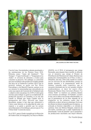 Cine de Lima. Encontrándose además postulando a
las nominaciones de los Premios Goya 2018.
Películas como: “Antes del Atardecer”, “Sin
Testigos”, “Copia Certificada” y “Tempestad en los
Andes”, le sirvieron de referentes a Calero para
concretar su proyecto. Sin embargo, es consciente
que ésta no hubiera sido posible de no haber ganado
una beca de la Fundación Carolina (2011) que le
permitió trabajar su guión con Paz Alicia
Garciadiego y con Marcelo Figueras, quienes ya en
ese entonces le mencionaban que esta película era
como una especie de Comisión de la Verdad privada
y subjetiva entre una pareja. En el 2012, Calero gana
una beca para trabajar su guión en un diplomado de
producción ejecutiva en Colombia, es en este año
cuando se difunde que Angie Cepeda sería la
protagonista del filme, decisión que luego
descartaría, porque si hay algo que caracteriza a
Calero como director, es la capacidad de ceder con
respecto a su guión y permitir que los actores
reescriban junto a él los diálogos, proceso que en “La
ÚltimaTarde”letomódos meses.
En el 2013, gana el fondo otorgado por la Dirección
del Audiovisual, la Fonografía y los Nuevos Medios
19
JOEL CALERO-LA ÚLTIMA TARDE/ FAN PAGE
(DAFO), en el 2014, el presupuesto que otorga
Ibermedia, para después hacer posible su difusión
con el incentivo que otorga el Premio de
Distribución del Ministerio de Cultura. Realizar una
producción cinematográfica en el Perú, es duro, y
difundirla, aún más; sobre todo cuando no cuentas
con los servicios de una distribuidora, porque no
puedes ajustarte a la programación anual de
estrenos, conocido como competitive, que se
encuentra dominado por los seis grandes estudios
estadounidenses, es decir los majors (Fox,
Paramount, Warner, Sony, Universal y Disney), “La
Última Tarde” se mantuvo en cartelera durante
cinco semanas; sin embargo, “El Soñador”, no duró
ni una, esto se debe a un acuerdo sobrentendido y es
que la permanencia de un filme depende de su
aceptación en los primeros cuatro días de
exhibición, es decir, de jueves a domingo. En el caso
de obtener un número aceptable para la empresa, es
colocada en horarios imposibles o es retirada de
cartelera. Ante esto Mónica Delgado, redactora de
Desistfilm, considera que se debe implementar la
denominada “cuota de pantalla” que le permitirá a
las producciones nacionales una mayor difusión.
Por: Fiorella Quispe
 