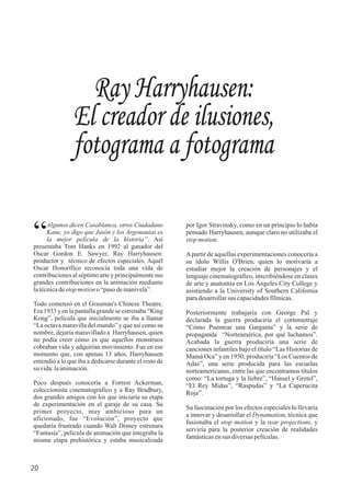 Algunos dicen Casablanca, otros Ciudadano
“Kane, yo digo que Jasón y los Argonautas es
la mejor película de la historia”. Así
presentaba Tom Hanks en 1992 al ganador del
Oscar Gordon E. Sawyer, Ray Harryhausen:
productor y técnico de efectos especiales. Aquél
Oscar Honorífico reconocía toda una vida de
contribuciones al séptimo arte y principalmente sus
grandes contribuciones en la animación mediante
latécnicadestop motiono “pasodemanivela”.
Todo comenzó en el Grauman's Chinese Theatre.
Era 1933 y en la pantalla grande se estrenaba “King
Kong”, película que inicialmente se iba a llamar
“La octava maravilla del mundo” y que así como su
nombre, dejaría maravillado a Harryhausen, quien
no podía creer cómo es que aquellos monstruos
cobraban vida y adquirían movimiento. Fue en ese
momento que, con apenas 13 años, Harryhausen
entendió a lo que iba a dedicarse durante el resto de
su vida:laanimación.
Poco después conocería a Forrest Ackerman,
coleccionista cinematográfico y a Ray Bradbury,
dos grandes amigos con los que iniciaría su etapa
de experimentación en el garaje de su casa. Su
primer proyecto, muy ambicioso para un
aficionado, fue “Evolución”, proyecto que
quedaría frustrado cuando Walt Disney estrenara
“Fantasía”, película de animación que integraba la
misma etapa prehistórica y estaba musicalizada
Ray Harryhausen:
El creador de ilusiones,
fotograma a fotograma
por Igor Stravinsky, como en un principio lo había
pensado Harryhausen, aunque claro no utilizaba el
stopmotion.
Apartir de aquellas experimentaciones conocería a
su ídolo Willis O'Brien, quien lo motivaría a
estudiar mejor la creación de personajes y el
lenguaje cinematográfico, inscribiéndose en clases
de arte y anatomía en Los Ángeles City College y
asistiendo a la University of Southern California
paradesarrollarsus capacidadesfílmicas.
Posteriormente trabajaría con George Pal y
declarada la guerra produciría el cortometraje
“Cómo Puentear una Garganta” y la serie de
propaganda “Norteamérica, por qué luchamos”.
Acabada la guerra produciría una serie de
canciones infantiles bajo el título “Las Historias de
Mamá Oca” y en 1950, produciría “Los Cuentos de
Adas”, una serie producida para las escuelas
norteamericanas, entre las que encontramos títulos
como: “La tortuga y la liebre”, “Hansel y Gretel”,
“El Rey Midas”, “Raspudas” y “La Caperucita
Roja”.
Su fascinación por los efectos especiales lo llevaría
a innovar y desarrollar el Dynamation, técnica que
fusionaba el stop motion y la rear projections, y
serviría para la posterior creación de realidades
fantásticasensus diversaspelículas.
20
 