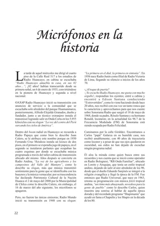 “La primera en el dial, la primera en sintonía”. En
1956 nace Radio Junín como filial de Radio Victoria
de Lima, llegando su silencio a inicios de los años
70.
-¿Altoquedepuerta?
-¡Yo escucho Radio Huancayo, me gusta con mucho
orgullo!, respondían los oyentes; entré a cabina y
encontré a Edison Santana conduciendo
“Extrovertidos”, como lo viene haciendo desde hace
20 años, nos recibió con esa voz un tanto ronca que
lo caracteriza y aprovechamos para que nos cuente
sobre Sonorama Radio que surgió el 18 de mayo de
1968, donde su padre, Rósulo Santana y su hermano
Ronald, locutaron; en la actualidad los 96.7 de la
Frecuencia Modulada (FM) de Sonorama está
siendoocupadapor RadioFelicidad.
Caminamos por la calle Giráldez. Encontramos a
Carlos “papá” Galarza en su humilde casa, nos
recibió amablemente; con 40 años de trayectoria
como locutor y a pesar de que sus ojos quedaron en
oscuridad, sus oídos no han dejado de escuchar
ningúnprogramaradial.
Él alza la mirada como quien busca entre sus
recuerdos y nos cuenta que se inició como operador
en Radio Bolognesi, “RB Onda Familiar”, ubicado
en Loreto y Arequipa, que tenía un estilo tropical
andino, dejando de salir al aire alrededor de los 90,
desde que el dueño Eduardo Sanjinés se integró a la
religión evangélica y llegó la época de la FM. Fue
entonces que Radio Universal, que nace en 1963,
retoma su programación con música folck tropical
andina,“un ritmomás ahuaynado,novedosopara la
gente de pueblo” como lo describe Carlos, quien
muestra una sonrisa al hablar de aquella época
dorada y del recordado programa “Shapimanía” que
ayudó en fama a Chapulín y los Shapis en la década
delos80.
Micrófonos en la
historia
a tarde de aquel miércoles me dirigí al cuarto
Lpiso de la Calle Real 517 a los estudios de
Radio Huancayo; en cabina se escuchaba
“Radio Huancayo amuebla tu casa, en sus 82
años…”; ¡82 años! habían transcurrido desde su
primera señal, un 6 de enero de 1935, convirtiéndose
en la pionera de Huancayo y segunda a nivel
nacional.
OAX4P Radio Huancayo inició su transmisión con
anuncios de servicio a la comunidad que se
escuchaba solo alrededor del parque Huamanmarca,
posteriormente,Alfredo Elejalde Granados, dueño y
fundador, junto a un técnico extranjero instala el
transmisor logrando salir en Onda Corta en los 5,955
kilociclos con su slogan “La voz del centro del Perú
surcandoloscielosdeAmérica”.
Dentro del boom radial en Huancayo se recuerda a
Radio Papaya que como bien lo describe Juan
Calero, se le atribuye este nombre porque en 1950
Fernando Cruz Mendoza instala un kiosco de dos
pisos, en el primero se expendía jugo de papaya, en el
segundo se instalaron parlantes que ocupaban las
cuatro esquinas por donde se escuchaba música
programada a través del taller-cabina de transmisión
ubicado ahí mismo. Años después se convierte en
Radio Andina, “La voz de los agricultores y los
campesinos del Valle del Mantaro”, como lo
describe su slogan, más que música transmitió
sentimiento para la gente que se identificaba con los
huaynos y la música vernacular; por su trascendencia
fue declarado Patrimonio Cultural de la Nación
Huanca el 2 de mayo del 2008 por la Municipalidad
de Chilca como lo describe Calero, sin embargo, el
16 de marzo del año siguiente, los micrófonos se
apagaron.
Pero, no fueron las únicas emisoras; Radio Mundo
inició su transmisión en 1948 con su slogan:
22
 