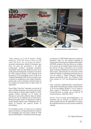 “Ellos salieron con el fin de tumbar a Radio
Huancayo, 15-50 sale como la nueva voz del
centro del Perú, con esa bronca de frente”,
recuerda irónicamente Andrés Crisóstomo que
lleva 30 años de trayectoria y 26 años
conduciendo “Latidos”, programa romántico
transmitido todos los días desde las nueve de la
noche hasta la medianoche. Es desde el 1 de junio
de 1960, origen de Radio 15-50, ubicado en la
frecuencia 15.30 acomodado en los 15-50 de la
Amplitud Modulada (AM), de ahí el nombre, que
se genera la competencia entre ambas emisoras,
quienes año a año se disputan el primer lugar en
los estudios de sintonía tanto en abril como en
septiembre.
Elmer Ñaña “Fito Páez” operador con más de 30
años en Radio Huancayo, nos cuenta que no fue
fácil recuperar el primer lugar logrado en 1994,
cuando estaban ubicados en el centro de
Huancayo; una noche subieron hasta el último
piso de uno de los edificios de la Calle Real y
Breña para poder “robar” el transmisor y dejar la
antena porque habían sido embargados por no
pagar el alquiler del espacio donde se
encontraban.
Se trasladaron hasta el Cerrito de la Libertad
(para ese entonces, un lugar desolado) sin saber si
los escuchaban, por esta razón a partir de 1996
hastael2006Radio15 -50obtieneelprimerlugar
23
SET DE RADIO HUANCAYO / RADIO HUANCAYO
en sintonía. En 2007 Radio Huancayo retoma la
delantera, luego de una intensa campaña de
regalos para sus oyentes que implementan a partir
del 2000, sumado a ello que ubican sus estudios
en el centro de la ciudad; desde entonces hasta
hoy llevan 10 años consecutivos en el primer
lugar en sintonía. Hablar por el micrófono, no era
hacer radio; anteriormente las estaciones tenían
auditorios donde se realizaban presentaciones en
vivo de artistas; a Radio Huancayo llegaron
artistas reconocidos como: Los Panchos, Celia
Cruz, incluso, se “vio” las eliminatorias España
82.
Entre emisoras implementadas recientemente,
están: Radio Señorial (que cumple 34 años al aire
el 28 de noviembre) Rumbo y La 91; hasta la
fecha según el Ministerio de Transportes y
Comunicaciones se cuenta con un total de 52
emisorastantoen AM, FM y OCT.
Son las 10 de la noche aproximadamente y el
miércoles aún no termina, se continúa con el
intenso trabajo del mes de septiembre a la espera
de resultados positivos en este reciente estudio de
sintonía.
Por: Mayela Huamán
 