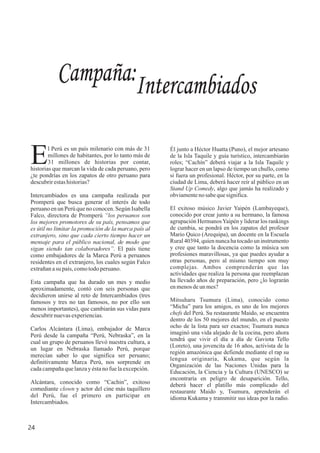 Campaña:Intercambiados
24
l Perú es un país milenario con más de 31
Emillones de habitantes, por lo tanto más de
31 millones de historias por contar,
historias que marcan la vida de cada peruano, pero
¿te pondrías en los zapatos de otro peruano para
descubrirestashistorias?
Intercambiados es una campaña realizada por
Promperú que busca generar el interés de todo
peruano en un Perú que no conocen. Según Isabella
Falco, directora de Promperú “los peruanos son
los mejores promotores de su país, pensamos que
es útil no limitar la promoción de la marca país al
extranjero, sino que cada cierto tiempo hacer un
mensaje para el público nacional, de modo que
sigan siendo tan colaboradores”. El país tiene
como embajadores de la Marca Perú a peruanos
residentes en el extranjero, los cuales según Falco
extrañanasu país,comotodoperuano.
Esta campaña que ha durado un mes y medio
aproximadamente, contó con seis personas que
decidieron unirse al reto de Intercambiados (tres
famosos y tres no tan famosos, no por ello son
menos importantes), que cambiarán sus vidas para
descubrirnuevasexperiencias.
Carlos Alcántara (Lima), embajador de Marca
Perú desde la campaña “Perú, Nebraska”, en la
cual un grupo de peruanos llevó nuestra cultura, a
un lugar en Nebraska llamado Perú, porque
merecían saber lo que significa ser peruano;
definitivamente Marca Perú, nos sorprende en
cadacampañaquelanzayéstanofuelaexcepción.
Alcántara, conocido como “Cachin”, exitoso
comediante clown y actor del cine más taquillero
del Perú, fue el primero en participar en
Intercambiados.
Él junto a Héctor Huatta (Puno), el mejor artesano
de la Isla Taquile y guía turístico, intercambiarán
roles; “Cachín” deberá viajar a la Isla Taquile y
lograr hacer en un lapso de tiempo un chullo, como
si fuera un profesional. Héctor, por su parte, en la
ciudad de Lima, deberá hacer reír al público en un
Stand Up Comedy, algo que jamás ha realizado y
obviamentenosabequesignifica.
El exitoso músico Javier Yaipén (Lambayeque),
conocido por crear junto a su hermano, la famosa
agrupación HermanosYaipén y liderar los rankings
de cumbia, se pondrá en los zapatos del profesor
Mario Quico (Arequipa), un docente en la Escuela
Rural 40394, quien nunca ha tocado un instrumento
y cree que tanto la docencia como la música son
profesiones maravillosas, ya que puedes ayudar a
otras personas, pero al mismo tiempo son muy
complejas. Ambos comprenderán que las
actividades que realiza la persona que reemplazan
ha llevado años de preparación, pero ¿lo lograrán
enmenosdeun mes?
Mitsuharu Tsumura (Lima), conocido como
“Micha” para los amigos, es uno de los mejores
chefs del Perú. Su restaurante Maido, se encuentra
dentro de los 50 mejores del mundo, en el puesto
ocho de la lista para ser exactos; Tsumura nunca
imaginó una vida alejado de la cocina, pero ahora
tendrá que vivir el día a día de Gaviota Tello
(Loreto), una jovencita de 16 años, activista de la
región amazónica que defiende mediante el rap su
lengua originaria, Kukama, que según la
Organización de las Naciones Unidas para la
Educación, la Ciencia y la Cultura (UNESCO) se
encontraría en peligro de desaparición. Tello,
deberá hacer el platillo más complicado del
restaurante Maido y, Tsumura, aprenderán el
idioma Kukama y transmitir sus ideas por la radio.
 