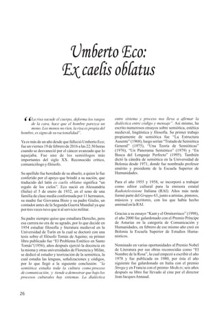 entre sistema y proceso nos lleva a afirmar la
dialéctica entre código y mensaje”. Así mismo, ha
escrito numerosos ensayos sobre semiótica, estética
medieval, lingüística y filosofía. Su primer trabajo
propiamente de semiótica fue “La Estructura
Ausente” (1968), luego serían “Tratado de Semiótica
General” (1975), “Una Teoría de Semióticas”
(1976), “Un Panorama Semiótico” (1979) y “En
Busca del Lenguaje Perfecto” (1995). También
dictó la cátedra de semiótica en la Universidad de
Bolonia desde 1971, donde fue nombrado profesor
emérito y presidente de la Escuela Superior de
Humanidades.
Para el año 1955 y 1958, se incorporó a trabajar
como editor cultural para la emisora estatal
Radiotelevisione Italiana (RAI). Años más tarde
formó parte del Gruppo 63, junto a artistas, pintores,
músicos y escritores, con los que había hecho
amistadenlaRAI.
Gracias a su ensayo “Kant y el Ornitorrinco” (1998),
el año 2000 fue galardonado con el Premio Príncipe
de Asturias en la categoría de Comunicación y
Humanidades, en febrero de ese mismo año creó en
Bolonia la Escuela Superior de Estudios Huma-
nísticos.
Nominado en varias oportunidades al Premio Nobel
de Literatura por sus obras reconocidas como “El
Nombre de la Rosa”, la cual empezó a escribir el año
1978 y fue publicada en 1980, por ésta el año
siguiente fue galardonado en Italia con el premio
Strega y en Francia con el premio Medicis; seis años
después su libro fue llevado al cine por el director
JeanJacquesAnnaud.
Umberto Eco:
Ex caelis oblatus
La risa sacude el cuerpo, deforma los rasgos
“de la cara, hace que el hombre parezca un
mono. Los monos no ríen, la risa es propia del
hombre,essigno desu racionalidad”.
Ya es más de un año desde que falleció Umberto Eco;
fue un viernes 19 de febrero de 2016 a las 22:30 horas
cuando se desvaneció por el cáncer avanzado que lo
aquejaba. Fue uno de los semiólogos más
importantes del siglo XX. Reconocido crítico,
comunicólogoyfilósofo.
Su apellido fue heredado de su abuelo, a quien le fue
conferido por el apoyo que brindó a su nación, que
traducido del latín ex caelis oblatus significa “un
regalo de los cielos”. Eco nació en Alessandria
(Italia) el 5 de enero de 1932, en el seno de una
familia de clase media conformada por 11 hermanos,
su madre fue Giovanna Bisio y su padre Giulio, un
contador antes de la Segunda Guerra Mundial ya que
portresvecestuvoqueiralserviciomilitar.
Su padre siempre quiso que estudiara Derecho, pero
esa carrera no era de su agrado, por lo que decide en
1954 estudiar filosofía y literatura medieval en la
Universidad de Turín en la cual se doctoró con una
tesis sobre el filósofo Tomás de Aquino; su primer
libro publicado fue “El Problema Estético en Santo
Tomás”(1956), años después ejerció la docencia en
la misma y otras universidades de Florencia y Milán,
se dedicó al estudio y teorización de la semiótica, la
cual estudia las lenguas, señalizaciones y códigos,
por lo que llegó a la siguiente conclusión: “la
semiótica estudia toda la cultura como proceso
de comunicación, y tiende a demostrar que bajo los
procesos culturales hay sistemas. La dialéctica
26
 