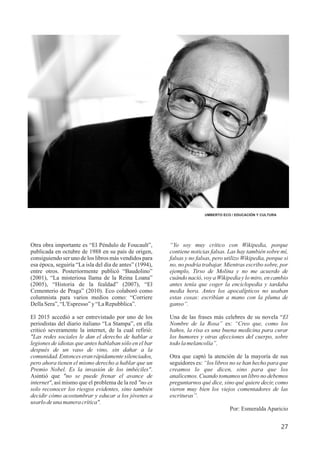 Otra obra importante es “El Péndulo de Foucault”,
publicada en octubre de 1988 en su país de origen,
consiguiendo ser uno de los libros más vendidos para
esa época, seguiría “La isla del día de antes” (1994),
entre otros. Posteriormente publicó “Baudolino”
(2001), “La misteriosa llama de la Reina Loana”
(2005), “Historia de la fealdad” (2007), “El
Cementerio de Praga” (2010). Eco colaboró como
columnista para varios medios como: “Corriere
DellaSera”,“L'Espresso”y“LaRepubblica”.
El 2015 accedió a ser entrevistado por uno de los
periodistas del diario italiano “La Stampa”, en ella
criticó severamente la internet, de la cual refirió:
"Las redes sociales le dan el derecho de hablar a
legiones de idiotas que antes hablaban sólo en el bar
después de un vaso de vino, sin dañar a la
comunidad. Entonces eran rápidamente silenciados,
pero ahora tienen el mismo derecho a hablar que un
Premio Nobel. Es la invasión de los imbéciles".
Asintió que "no se puede frenar el avance de
internet", así mismo que el problema de la red "no es
solo reconocer los riesgos evidentes, sino también
decidir cómo acostumbrar y educar a los jóvenes a
usarlo deunamanera crítica".
UMBERTO ECO / EDUCACIÓN Y CULTURA
27
“Yo soy muy crítico con Wikipedia, porque
contiene noticias falsas. Las hay también sobre mí,
falsas y no falsas, pero utilizo Wikipedia, porque si
no, no podría trabajar. Mientras escribo sobre, por
ejemplo, Tirso de Molina y no me acuerdo de
cuándo nació, voy a Wikipedia y lo miro, en cambio
antes tenía que coger la enciclopedia y tardaba
media hora. Antes los apocalípticos no usaban
estas cosas: escribían a mano con la pluma de
ganso”.
Una de las frases más celebres de su novela “El
Nombre de la Rosa” es: “Creo que, como los
baños, la risa es una buena medicina para curar
los humores y otras afecciones del cuerpo, sobre
todolamelancolía”.
Otra que captó la atención de la mayoría de sus
seguidores es: “los libros no se han hecho para que
creamos lo que dicen, sino para que los
analicemos. Cuando tomamos un libro no debemos
preguntarnos qué dice, sino qué quiere decir, como
vieron muy bien los viejos comentadores de las
escrituras”.
Por: Esmeralda Aparicio
 