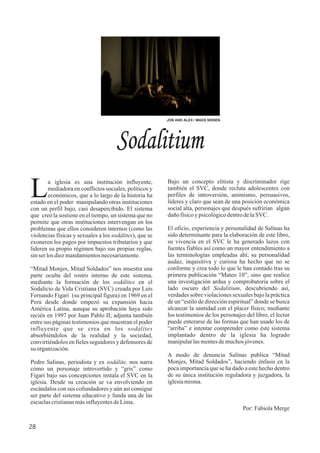 Sodalitium
a iglesia es una institución influyente,
Lmediadora en conflictos sociales, políticos y
económicos, que a lo largo de la historia ha
estado en el poder manipulando otras instituciones
con un perfil bajo, casi desapercibido. El sistema
que creó la sostiene en el tiempo, un sistema que no
permite que otras instituciones intervengan en los
problemas que ellos consideren internos (como las
violencias físicas y sexuales a los sodálites), que se
exoneren los pagos por impuestos tributarios y que
lideren su propio régimen bajo sus propias reglas,
sinserlosdiezmandamientosnecesariamente.
“Mitad Monjes, Mitad Soldados” nos muestra una
parte oculta del rostro interno de este sistema,
mediante la formación de los sodálites en el
Sodalicio de Vida Cristiana (SVC) creada por Luis
Fernando Figari (su principal figura) en 1969 en el
Perú desde donde empezó su expansión hacia
América Latina, aunque su aprobación haya sido
recién en 1997 por Juan Pablo II; adjunta también
entre sus páginas testimonios que muestran el poder
influyente que se crea en los sodálites
absorbiéndolos de la realidad y la sociedad,
convirtiéndolos en fieles seguidores y defensores de
su organización.
Pedro Salinas, periodista y ex sodálite, nos narra
cómo un personaje introvertido y “gris” como
Figari bajo sus concepciones instala el SVC en la
iglesia. Desde su creación se va envolviendo en
escándalos con sus cofundadores y aún así consigue
ser parte del sistema educativo y funda una de las
escuelascristianasmásinfluyentesdeLima.
Bajo un concepto elitista y discriminador rige
también el SVC, donde recluta adolescentes con
perfiles de introversión, animismo, persuasivos,
líderes y claro que sean de una posición económica
social alta, personajes que después sufrirían algún
dañofísicoypsicológicodentrodelaSVC.
El oficio, experiencia y personalidad de Salinas ha
sido determinante para la elaboración de este libro,
su vivencia en el SVC le ha generado lazos con
fuentes fiables así como un mayor entendimiento a
las terminologías empleadas ahí; su personalidad
audaz, inquisitiva y curiosa ha hecho que no se
conforme y crea todo lo que le han contado tras su
primera publicación “Mateo 10”, sino que realice
una investigación ardua y comprobatoria sobre el
lado oscuro del Sodalitium, descubriendo así,
verdades sobre violaciones sexuales bajo la práctica
de un “estilo de dirección espiritual” donde se busca
alcanzar la santidad con el placer físico; mediante
los testimonios de los personajes del libro, el lector
puede enterarse de las formas que han usado los de
“arriba” e intentar comprender como éste sistema
implantado dentro de la iglesia ha logrado
manipularlasmentesdemuchosjóvenes.
A modo de denuncia Salinas publica “Mitad
Monjes, Mitad Soldados”, haciendo énfasis en la
poca importancia que se ha dado a este hecho dentro
de su única institución reguladora y juzgadora, la
iglesiamisma.
Por: Fabiola Merge
JON AND ALEX / MADS NISSEN
28
 