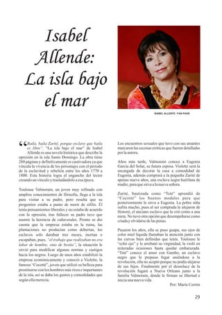 Isabel
Allende:
La isla bajo
el mar ISABEL ALLENTE / FAN PAGE
29
Los encuentros sexuales que tuvo con sus amantes
marcaron las escenas eróticas que fueron detalladas
por laautora.
Años más tarde, Valmorain conoce a Eugenia
García del Solar, su futura esposa. Violette será la
encargada de decorar la casa a comodidad de
Eugenia, además comprará a la pequeña Zarité de
apenas nueve años, una esclava negra huérfana de
madre,paraquesirvaalanuevaseñora.
Zarité, bautizada como “Teté” aprendió de
“Cocotté” los buenos modales para que
posteriormente le sirva a Eugenia. La pobre niña
sufría mucho, pues al ser comprada le alejaron de
Honoré, el anciano esclavo que la crió como a una
nieta. No tuvo otra opción que desempeñarse como
criaday olvidarsedelaspenas.
Pasaron los años, ella se puso guapa, sus ojos de
color miel líquida llamaban la atención junto con
las curvas bien definidas que tenía. Toulouse le
“echó ojo” y le arrebató su virginidad, la violó en
reiteradas ocasiones hasta quedar embarazada.
“Teté” conoce el amor con Gambo, un esclavo
negro que le propuso fugar uniéndose a la
revolución, ella no aceptó porque no podía alejarse
de sus hijos. Finalmente por el desenlace de la
revolución fugará a Nueva Orleans junto a la
familia Valmorain, donde le firman su libertad e
iniciaunanuevavida.
Por: María Cerrón
Baila, baila Zarité, porque esclavo que baila
“es libre”. “La isla bajo el mar” de Isabel
Allende es una novela histórica que describe la
opresión en la isla Santo Domingo. La obra tiene
280 páginas y definitivamente es cautivadora ya que
vincula la vivencia de los personajes con el periodo
de la esclavitud y rebelión entre los años 1770 a
1800. Esta historia logra el enganche del lector
creandoun vínculoytrasladándoloaesaépoca.
Toulouse Valmorain, un joven muy refinado con
amplios conocimientos de filosofía, llega a la isla
para visitar a su padre, pero resulta que su
progenitor estaba a punto de morir de sífilis. Él
tenía pensamientos liberales y no estaba de acuerdo
con la opresión, tras fallecer su padre tuvo que
asumir la herencia de cañaverales. Pronto se dio
cuenta que la empresa estaba en la ruina, las
plantaciones no producían como deberían, los
esclavos solo duraban tres meses, morían o
escapaban, pues, “el trabajo que realizaban no era
labor de hombre, sino de bestia”, la situación le
sirvió para modificar algunas normas y castigos
hacia los negros. Luego de unos años estabilizó la
empresa económicamente y conoció a Violette, la
famosa “Cocotté”, joven que utilizó su belleza para
prostituirse con los hombres más ricos e importantes
de la isla, así se daba los gustos y comodidades que
según ellamerecía.
 