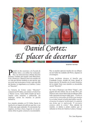 3
Daniel Cortez:
El placer de decertar
DECERTOR / FAN PAGE
Hoy se pueden apreciar muchos de sus dibujos
en casi todas las ciudades del Perú y algunas en
elextranjero.
Como incidente destaca el barullo que
Castañeda Lossio, alcalde de Lima, desató al
borrar más de 30 murales en el centro histórico
de la ciudad. Entre esos murales se encontraba
unode“Decertor”.
Su visita a Huancayo con Elliot “Túpac”, otro
gigante del arte urbano, fue en el año 2012, por
entonces aún conservaba la idea de dibujar sobre
todo a personas de mayor edad, pues, “estaba en
contra de los estereotipos de belleza que maneja
la sociedad, donde la publicidad influye mucho,
al mostrar la alegría, la felicidad y la salud de
una forma que es equivocada. Vi necesario
entonces darle la contra”. Hoy, además de
murales, se dedica a pintar cuadros que se
subastan en ferias de América Latina y Europa.
.
Por: Jean Bejarano
ostuló en dos ocasiones a la Escuela de
PBellas Artes y en ambas fue rechazado.
Hoy sus intervenciones urbanas decoran
distintas ciudades del mundo como Barcelona,
Cali o Huancayo. Daniel Cortez nos enseña con
su vida que desistir también es una opción, que
no existe una receta para el éxito y que más allá
del destino, lo importante es el camino. Cortez
es“Decertor”.
La historia de Cortez como “Decertor”
comenzó en El Callao, con retratos a Celia Cruz
y Héctor Lavoe. Antes había tratado de hacer
camino como retratista a carboncillo, sin
embargo, serían los murales su pasión
definitiva.
Los murales pintados en El Callao fueron la
mecha de un reguero de pólvora que hoy a sus
30 años aún sigue ardiendo. El crecimiento fue
orgánico, de boca a boca, luego de ver sus pri-
meras obras la gente comenzó a recomendarlo.
 