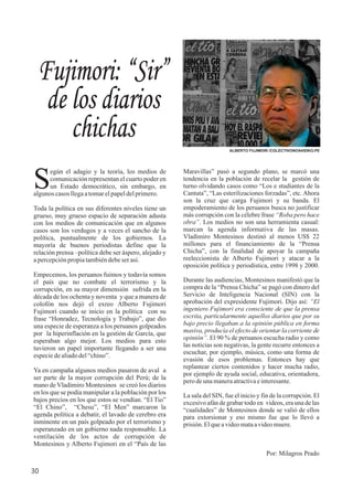 Maravillas” pasó a segundo plano, se marcó una
tendencia en la población de recelar la gestión de
turno olvidando casos como “Los e studiantes de la
Cantuta”, “Las esterilizaciones forzadas”, etc. Ahora
son la cruz que carga Fujimori y su banda. El
empoderamiento de los peruanos busca no justificar
más corrupción con la célebre frase “Roba pero hace
obra”. Los medios no son una herramienta casual:
marcan la agenda informativa de las masas.
Vladimiro Montesinos destinó al menos US$ 22
millones para el financiamiento de la “Prensa
Chicha”, con la finalidad de apoyar la campaña
reeleccionista de Alberto Fujimori y atacar a la
oposición política y periodística, entre 1998 y 2000.
Durante las audiencias, Montesinos manifestó que la
compra de la “Prensa Chicha” se pagó con dinero del
Servicio de Inteligencia Nacional (SIN) con la
aprobación del expresidente Fujimori. Dijo así: “El
ingeniero Fujimori era consciente de que la prensa
escrita, particularmente aquellos diarios que por su
bajo precio llegaban a la opinión pública en forma
masiva, producía el efecto de orientar la corriente de
opinión”. El 90 % de peruanos escucha radio y como
las noticias son negativas, la gente recurre entonces a
escuchar, por ejemplo, música, como una forma de
evasión de esos problemas. Entonces hay que
replantear ciertos contenidos y hacer mucha radio,
por ejemplo de ayuda social, educativa, orientadora,
perodeunamaneraatractivaeinteresante.
La sala del SIN, fue el inicio y fin de la corrupción. El
excesivo afán de grabar todo en videos, era una de las
“cualidades” de Montesinos donde se valió de ellos
para extorsionar y eso mismo fue que lo llevó a
prisión.Elqueavideomataavideomuere.
Por: Milagros Prado
egún el adagio y la teoría, los medios de
Scomunicación representan el cuarto poder en
un Estado democrático, sin embargo, en
algunoscasosllegaatomarelpapeldelprimero.
Toda la política en sus diferentes niveles tiene un
grueso, muy grueso espacio de separación adusta
con los medios de comunicación que en algunos
casos son los verdugos y a veces el sancho de la
política, puntualmente de los gobiernos. La
mayoría de buenos periodistas define que la
relación prensa –política debe ser áspero, alejado y
apercepciónpropiatambiéndebeserasí.
Empecemos, los peruanos fuimos y todavía somos
el país que no combate el terrorismo y la
corrupción, en su mayor dimensión sufrida en la
década de los ochenta y noventa y que a manera de
colofón nos dejó el exreo Alberto Fujimori
Fujimori cuando se inicio en la política con su
frase “Honradez, Tecnología y Trabajo”, que dio
una especie de esperanza a los peruanos golpeados
por la hiperinflación en la gestión de García, que
esperaban algo mejor. Los medios para esto
tuvieron un papel importante llegando a ser una
especiedealiadodel“chino”.
Ya en campaña algunos medios pasaron de aval a
ser parte de la mayor corrupción del Perú; de la
mano de Vladimiro Montesinos se creó los diarios
en los que se podía manipular a la población por los
bajos precios en los que estos se vendían. “El Tio”
“El Chino”, “Chesu”, “El Men” marcaron la
agenda política a debatir, el lavado de cerebro era
inminente en un país golpeado por el terrorismo y
esperanzado en un gobierno nada responsable. La
ventilación de los actos de corrupción de
Montesinos y Alberto Fujimori en el “País de las
Fujimori: “Sir”
de los diarios
chichas ALBERTO FUJIMORI /COLECTIVONOAKEIKO.PE
30
 