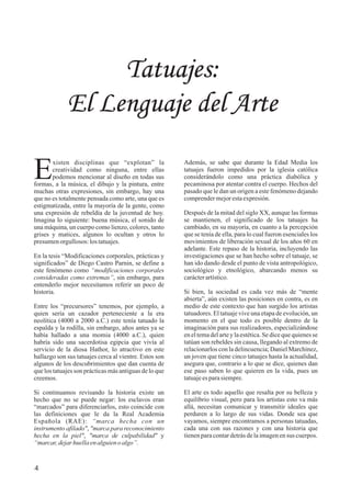 4
Tatuajes:
El Lenguaje del Arte
xisten disciplinas que “explotan” la
Ecreatividad como ninguna, entre ellas
podemos mencionar al diseño en todas sus
formas, a la música, el dibujo y la pintura, entre
muchas otras expresiones, sin embargo, hay una
que no es totalmente pensada como arte, una que es
estigmatizada, entre la mayoría de la gente, como
una expresión de rebeldía de la juventud de hoy.
Imagina lo siguiente: buena música, el sonido de
una máquina, un cuerpo como lienzo, colores, tanto
grises y matices, algunos lo ocultan y otros lo
presumenorgullosos:lostatuajes.
En la tesis “Modificaciones corporales, prácticas y
significados” de Diego Castro Parnin, se define a
este fenómeno como “modificaciones corporales
consideradas como extremas”, sin embargo, para
entenderlo mejor necesitamos referir un poco de
historia.
Entre los “precursores” tenemos, por ejemplo, a
quien sería un cazador perteneciente a la era
neolítica (4000 a 2000 a.C.) este tenía tatuado la
espalda y la rodilla, sin embargo, años antes ya se
había hallado a una momia (4000 a.C.), quien
habría sido una sacerdotisa egipcia que vivía al
servicio de la diosa Hathor, lo atractivo en este
hallazgo son sus tatuajes cerca al vientre. Estos son
algunos de los descubrimientos que dan cuenta de
que los tatuajes son prácticas más antiguas de lo que
creemos.
Si continuamos revisando la historia existe un
hecho que no se puede negar: los esclavos eran
“marcados” para diferenciarlos, esto coincide con
las definiciones que le da la Real Academia
Española (RAE): “marca hecha con un
instrumento afilado", "marca para reconocimiento
hecha en la piel", "marca de culpabilidad" y
“marcar,dejarhuellaenalguieno algo”.
Además, se sabe que durante la Edad Media los
tatuajes fueron impedidos por la iglesia católica
considerándolo como una práctica diabólica y
pecaminosa por atentar contra el cuerpo. Hechos del
pasado que le dan un origen a este fenómeno dejando
comprendermejorestaexpresión.
Después de la mitad del siglo XX, aunque las formas
se mantienen, el significado de los tatuajes ha
cambiado, en su mayoría, en cuanto a la percepción
que se tenía de ella, para lo cual fueron esenciales los
movimientos de liberación sexual de los años 60 en
adelante. Este repaso de la historia, incluyendo las
investigaciones que se han hecho sobre el tatuaje, se
han ido dando desde el punto de vista antropológico,
sociológico y etnológico, abarcando menos su
carácterartístico.
Si bien, la sociedad es cada vez más de “mente
abierta”, aún existen las posiciones en contra, es en
medio de este contexto que han surgido los artistas
tatuadores. El tatuaje vive una etapa de evolución, un
momento en el que todo es posible dentro de la
imaginación para sus realizadores, especializándose
en el tema del arte y la estética. Se dice que quienes se
tatúan son rebeldes sin causa, llegando al extremo de
relacionarlos con la delincuencia; Daniel Marchinez,
un joven que tiene cinco tatuajes hasta la actualidad,
asegura que, contrario a lo que se dice, quienes dan
ese paso saben lo que quieren en la vida, pues un
tatuajeesparasiempre.
El arte es todo aquello que resalta por su belleza y
equilibrio visual, pero para los artistas esto va más
allá, necesitan comunicar y transmitir ideales que
perduren a lo largo de sus vidas. Donde sea que
vayamos, siempre encontramos a personas tatuadas,
cada una con sus razones y con una historia que
tienenparacontardetrásdelaimagenensus cuerpos.
 