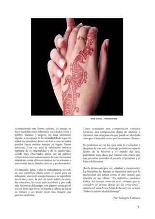 5
IRUM SHAHID / FREEIMAGENES
Como resultado una composición artística
hermosa, una composición digna de admirar y
presumir, una composición que puede ser diseñada
tanto por el tatuador como por los mismos clientes.
No podemos cerrar los ojos ante la evolución y
progreso de este arte, el tatuaje ya tiene su espacio
dentro de la historia y el mundo del arte,
guardando esas ideas que marcan una época que
nos permitan entender el pasado, el presente y el
futurodelhombre.
Queda demasiado por ver, estudiar y comprender.
La disciplina del tatuaje es riquísima tanto por lo
profesional del artista como el arte mismo que
muestra en sus obras. “En definitiva podemos
hablar del tatuaje como un arte, siempre que se
considere al artista detrás de las creaciones”,
sentencia Fiona Alicia Mata Echeverry en su tesis
“Sobrelaartisticidaddeltatuaje”.
Por: Milagros Carrasco
Aconteciendo una forma cultural, el tatuaje se
hace escuchar entre diferentes sociedades, ricos y
pobres, blancos y negros, no hace distinción
alguna, a excepción de la calidad (debido a que no
todos los tatuadores tiene ese don, como no todos
pueden hacer música aunque se hagan llamar
músicos). Una vez más la valoración artística
depende de la originalidad y de la creatividad,
siendo muy observados ahora por un público
crítico,estocomoconsecuenciadequelos mismos
tatuadores están diferenciándose de lo artesano e
intentando hacer diseños únicos y profesionales.
Un tatuador, tatúa, valga la redundancia, no solo
en una superficie plana como el papel para un
dibujante, sino en el cuerpo humano, su superficie
no es lisa y seca: la piel, su color, edad y textura,
los músculos, las áreas más sensibles y por ende
más dolorosas del cuerpo, son algunas cosas que el
artista tiene que tomar en cuenta a la hora de hacer
su trabajo y así poder crear una imagen que
parezcauniforme.
 