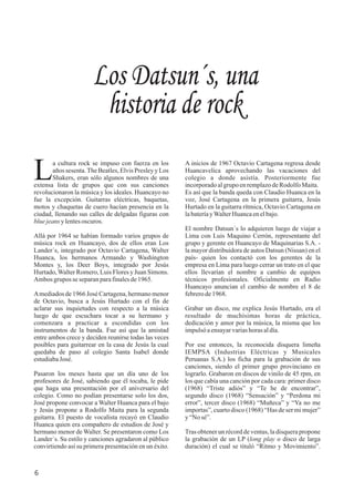 A inicios de 1967 Octavio Cartagena regresa desde
Huancavelica aprovechando las vacaciones del
colegio a donde asistía. Posteriormente fue
incorporadoalgrupo enremplazodeRodolfoMaita.
Es así que la banda queda con Claudio Huanca en la
voz, José Cartagena en la primera guitarra, Jesús
Hurtado en la guitarra rítmica, Octavio Cartagena en
labateríayWalterHuancaenelbajo.
El nombre Datsun´s lo adquieren luego de viajar a
Lima con Luis Maquino Cerrón, representante del
grupo y gerente en Huancayo de Maquinarias S.A. -
la mayor distribuidora de autos Datsun (Nissan) en el
país- quien los contactó con los gerentes de la
empresa en Lima para luego cerrar un trato en el que
ellos llevarían el nombre a cambio de equipos
técnicos profesionales. Oficialmente en Radio
Huancayo anuncian el cambio de nombre el 8 de
febrerode1968.
Grabar un disco, me explica Jesús Hurtado, era el
resultado de muchísimas horas de práctica,
dedicación y amor por la música, la misma que los
impulsóaensayarvariashoras aldía.
Por ese entonces, la reconocida disquera limeña
IEMPSA (Industrias Eléctricas y Musicales
Peruanas S.A.) los ficha para la grabación de sus
canciones, siendo el primer grupo provinciano en
lograrlo. Grabaron en discos de vinilo de 45 rpm, en
los que cabía una canción por cada cara: primer disco
(1968) “Triste adiós” y “Te he de encontrar”,
segundo disco (1968) “Sensación” y “Perdona mi
error”, tercer disco (1968) “Muñeca” y “Ya no me
importas”, cuarto disco (1968) “Has de ser mi mujer”
y“Nosé”.
Tras obtener un récord de ventas, la disquera propone
la grabación de un LP (long play o disco de larga
duración) el cual se tituló “Ritmo y Movimiento”.
a cultura rock se impuso con fuerza en los
Laños sesenta.The Beatles,Elvis Presley y Los
Shakers, eran sólo algunos nombres de una
extensa lista de grupos que con sus canciones
revolucionaron la música y los ideales. Huancayo no
fue la excepción. Guitarras eléctricas, baquetas,
motos y chaquetas de cuero hacían presencia en la
ciudad, llenando sus calles de delgadas figuras con
bluejeansylentesoscuros.
Allá por 1964 se habían formado varios grupos de
música rock en Huancayo, dos de ellos eran Los
Lander´s, integrado por Octavio Cartagena, Walter
Huanca, los hermanos Armando y Washington
Montes y, los Deer Boys, integrado por Jesús
Hurtado,Walter Romero, Luis Flores y Juan Simons.
Ambos grupos seseparanparafinalesde1965.
Amediados de 1966 José Cartagena, hermano menor
de Octavio, busca a Jesús Hurtado con el fin de
aclarar sus inquietudes con respecto a la música
luego de que escuchara tocar a su hermano y
comenzara a practicar a escondidas con los
instrumentos de la banda. Fue así que la amistad
entre ambos crece y deciden reunirse todas las veces
posibles para guitarrear en la casa de Jesús la cual
quedaba de paso al colegio Santa Isabel donde
estudiabaJosé.
Pasaron los meses hasta que un día uno de los
profesores de José, sabiendo que él tocaba, le pide
que haga una presentación por el aniversario del
colegio. Como no podían presentarse solo los dos,
José propone convocar a Walter Huanca para el bajo
y Jesús propone a Rodolfo Maita para la segunda
guitarra. El puesto de vocalista recayó en Claudio
Huanca quien era compañero de estudios de José y
hermano menor de Walter. Se presentaron como Los
Lander´s. Su estilo y canciones agradaron al público
convirtiendo así su primera presentación en un éxito.
Los Datsun´s, una
historia de rock
6
 