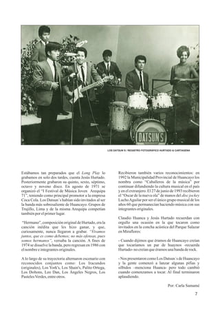 LOS DATSUN´S / REGISTRO FOTOGRÁFICO HURTADO & CARTAGENA
Estábamos tan preparados que el Long Play lo
grabamos en solo dos tardes, cuenta Jesús Hurtado.
Posteriormente grabaron su quinto, sexto, séptimo,
octavo y noveno disco. En agosto de 1971 se
organizó el “I Festival de Música Joven Arequipa
71”, teniendo como principal promotor a la empresa
Coca Cola. Los Datsun´s habían sido invitados al ser
la banda más sobresaliente de Huancayo. Grupos de
Trujillo, Lima y de la misma Arequipa competían
tambiénporelprimerlugar.
“Hermano”, composición original de Hurtado, era la
canción inédita que les hizo ganar, y que,
curiosamente, nunca llegaron a grabar. “Vivamos
juntos, que es como debemos; no más ofensas, pues
somos hermanos”, versaba la canción. A fines de
1974 se disuelve la banda, pero regresan en 1986 con
elnombreeintegrantesoriginales.
A lo largo de su trayectoria alternaron escenario con
reconocidos conjuntos como: Los Iracundos
(originales), Los York's, Los Shain's, Palito Ortega,
Los Doltons, Leo Dan, Los Ángeles Negros, Los
PastelesVerdes,entreotros.
Recibieron también varios reconocimientos: en
1992 la Municipalidad Provincial de Huancayo los
nombra como “Caballeros de la música” por
continuar difundiendo la cultura musical en el país
y en el extranjero. El 27 de junio de 1993 recibieron
el “Oscar de la nueva ola” de manos del disc jockey
LuchoAguilar por ser el único grupo musical de los
años 60 que permanecían haciendo música con sus
integrantesoriginales.
Claudio Huanca y Jesús Hurtado recuerdan con
orgullo una ocasión en la que tocaron como
invitados en la concha acústica del Parque Salazar
enMiraflores:
- Cuando dijimos que éramos de Huancayo creían
que tocaríamos un par de huaynos -recuerda
Hurtado-no creíanqueéramosunabandaderock.
- Nos presentaron como Los Datsun´s de Huancayo
y la gente comenzó a lanzar algunas pifias y
silbidos –menciona Huanca- pero todo cambió
cuando comenzamos a tocar. Al final terminaron
aplaudiendo.
Por: Carla Samamé
7
 