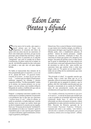 Edson Lara:
Piratea y difunde
8
on las nueve de la noche, aún espero a
Saquel amigo que no llega, nos
dirigiremos al concierto del chico de
quien solo nos atrae una de sus canciones; el
show está citado para esta hora, así que no me
preocupo, pues siempre hay una hora o más de
retraso, este chico se presenta en el café-bar
“Imaginarte” que está al costado de la Plaza
Constitución, en pleno centro de la ciudad; en
uno de mis bolsillos guardo los diez soles para
mi entrada y uno que otro sol para alguna
bebida.
No había ni transcurrido diez minutos de la
hora programada para el concierto y ya se oía
en la puerta del local: “Te gustaría bailar
tomados de la mano…no dejes de reír que más
te da…”, creímos que era algún CD para poner
ambiente, pagamos las entradas y nuestra
sospecha era falsa, “No Recomendable” estaba
en la tarima, era nuestra primera vez en ese
lugar y con este artista, cuyo nombre refleja la
búsqueda de sueños y también del que está en
contradeunasociedadmaterialista.
Empezó a componer canciones cuando se dio
cuentaque no se podían componer, los presentó
a un productor que le dijo que sus canciones
“estaban hasta el culo”, como lo afirma; se
tardó en asimilarlo, se había dado por vencido
muchas veces en seguir sus sueños, hasta que
un día le rompieron el corazón con un engaño,
lloró con “El asesino de la ilusión” de Daniel F,
más adelante se lo dijo a su “maestro” quien le
respondería que es una canción para Fujimori
y no para el desamor, aquel sentimiento, le hizo
cogersu guitarraydesfogarse.
Edson Lara, Nox o como lo llamen, le da lo mismo,
ya que nunca tuvo muchos amigos, no define su
música pues da lugar a que la gente lo haga, ya sea
híbrida, punk, rock o simplemente peruana; él
prefiere música de autores peruanos cuando
compone sus canciones, solamente lo hace, las
canciones le tienen que gustar a él y después a sus
amigos. Son parte de muchas cosas vividas; busca
que la gente se identifique de lo más natural con
sus canciones;comoquecadaquienbuscalaforma
de encontrar su vida en ella, para escribir sus
canciones tiene que sentirse triste o estar muy
alegre como en “Yo quiero ser un súper héroe”,
todas son un reflejo de los sentimientos que tiene
cuandosedeprime.
“Devolviendo el alma”, la segunda canción que
escribe, llega a tener una fama que no se lo
esperaba; entra al escenario presentado por Daniel
F, quien pide que no apaguen la cámara y que lo
graben, sólo fue vital media canción para que sea
buscada y encontrada en su cuenta de YouTube,
antes de una presentación cuenta una parte
introductora con la que hace reír en cada concierto.
“Los triunfos solamente incrementan tu ego pero
no tu música”, es una de las frases que siempre usa
y que lo ayudan en su humilde trayectoria que ha
construido desde hace 11 años; se inició,
ofreciendo sus discos de puerta en puerta y ahora
regalándolos en cada concierto mientras recorre el
Perú. Docente de Historia egresado de la
Universidad Nacional Federico Villareal,
cantautor por amor a sus sueños, “sino hubiera
sido docente o cantante sería fotógrafo, pues para
la pintura y demás artes no tengo talento”, afirma.
 