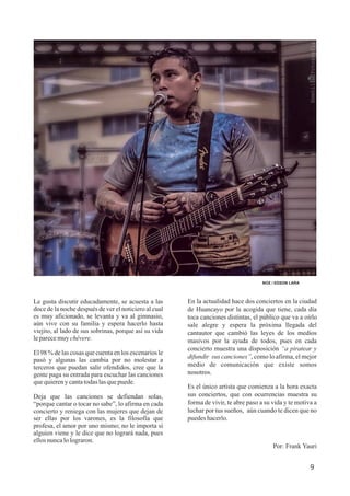 En la actualidad hace dos conciertos en la ciudad
de Huancayo por la acogida que tiene, cada día
toca canciones distintas, el público que va a oírlo
sale alegre y espera la próxima llegada del
cantautor que cambió las leyes de los medios
masivos por la ayuda de todos, pues en cada
concierto muestra una disposición “a piratear y
difundir sus canciones”, como lo afirma, el mejor
medio de comunicación que existe somos
nosotros.
Es el único artista que comienza a la hora exacta
sus conciertos, que con ocurrencias muestra su
forma de vivir, te abre paso a su vida y te motiva a
luchar por tus sueños, aún cuando te dicen que no
puedeshacerlo.
Por: Frank Yauri
NOX / EDSON LARA
Le gusta discutir educadamente, se acuesta a las
doce de la noche después de ver el noticiero al cual
es muy aficionado, se levanta y va al gimnasio,
aún vive con su familia y espera hacerlo hasta
viejito, al lado de sus sobrinas, porque así su vida
leparecemuychévere.
El 98 % de las cosas que cuenta en los escenarios le
pasó y algunas las cambia por no molestar a
terceros que puedan salir ofendidos, cree que la
gente paga su entrada para escuchar las canciones
quequierenycantatodaslasquepuede.
Deja que las canciones se defiendan solas,
“porque cantar o tocar no sabe”, lo afirma en cada
concierto y reniega con las mujeres que dejan de
ser ellas por los varones, es la filosofía que
profesa, el amor por uno mismo; no le importa si
alguien viene y le dice que no logrará nada, pues
ellosnuncalolograron.
9
 