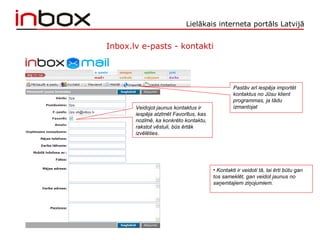Lielākais interneta portāls Latvijā
Inbox.lv e-pasts - kontakti
Veidojot jaunus kontaktus ir
iespēja atzīmēt Favorītus, kas
nozīmē, ka konkrēto kontaktu,
rakstot vēstuli, būs ērtāk
izvēlēties.
Pastāv arī iespēja importēt
kontaktus no Jūsu klient
programmas, ja tādu
izmantojat
• Kontakti ir veidoti tā, lai ērti būtu gan
tos sameklēt, gan veidot jaunus no
saņemtajiem ziņojumiem.
 