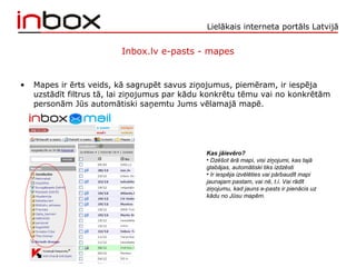 Lielākais interneta portāls Latvijā
Inbox.lv e-pasts - mapes
• Mapes ir ērts veids, kā sagrupēt savus ziņojumus, piemēram, ir iespēja
uzstādīt filtrus tā, lai ziņojumus par kādu konkrētu tēmu vai no konkrētām
personām Jūs automātiski saņemtu Jums vēlamajā mapē.
Kas jāievēro?
• Dzēšot ārā mapi, visi ziņojumi, kas tajā
glabājas, automātiski tiks izdzēsti
• Ir iespēja izvēlēties vai pārbaudīt mapi
jaunajam pastam, vai nē, t.i. Vai rādīt
ziņojumu, kad jauns e-pasts ir pienācis uz
kādu no Jūsu mapēm.
 
