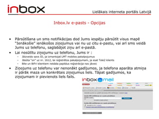 Lielākais interneta portāls Latvijā
Inbox.lv e-pasts - Opcijas
• Pārsūtīšana un sms notifikācijas dod Jums iespēju pārsūtīt visus mapē
“Ienākošie” ienākošos ziņojumus vai nu uz citu e-pastu, vai arī sms veidā
Jums uz telefonu, saglabājot ziņu arī e-pastā.
• Lai nosūtītu ziņojumu uz telefonu, Jums ir :
– Jāizveido savs ID, ja izmantojat LMT mobilos pakalpojumus
– Jāsūta “on” uz nr. 1612, lai reģistrētos pakalpojumam, ja esat Tele2 klients
– Bite un BiFri klientiem nekāda papildus reģistrācija nav jāveic
• Ziņojums uz telefonu var nenonākt gadījumos, ja telefona aparāta atmiņa
ir pārāk maza un konkrētais ziņojumus liels. Tāpat gadījumos, ka
ziņojumam ir pievienots liels fails.
 