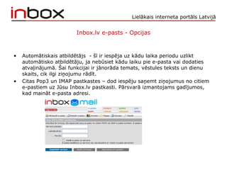 Lielākais interneta portāls Latvijā
Inbox.lv e-pasts - Opcijas
• Automātiskais atbildētājs - šī ir iespēja uz kādu laika periodu uzlikt
automātisko atbildētāju, ja nebūsiet kādu laiku pie e-pasta vai dodaties
atvaļinājumā. Šai funkcijai ir jānorāda temats, vēstules teksts un dienu
skaits, cik ilgi ziņojumu rādīt.
• Citas Pop3 un IMAP pastkastes – dod iespēju saņemt ziņojumus no citiem
e-pastiem uz Jūsu Inbox.lv pastkasti. Pārsvarā izmantojams gadījumos,
kad maināt e-pasta adresi.
 