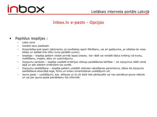 Lielākais interneta portāls Latvijā
Inbox.lv e-pasts - Opcijas
• Papildus iespējas :
– Laika zona
– Izdzēst savu pastkasti
– Aizsardzība pret spam (jāizmanto, ja nevēlaties spam filtrēšanu, vai arī gadījumos, ja vēlaties lai visas
bildes un dažādi linki tiktu Jums parādīti uzreiz)
– Iespējas – iespēja pašiem veidot pirmās lapas izskatu. Var rādīt vai nerādīt tādus kritēriju kā kvotu,
meklēšanu, mapes, laiku un uzaicinājumu.
– Ziņojumu saraksts – iespēja uzstādīt kritērijus vēstuļu parādīšanas kārtībai – cik ziņojumus rādīt vienā
lapā un pēc kādiem kritērijiem tos sortēt.
– Ziņojumu sastādīšana – iespēja pašiem uzstādīt vēstules rakstīšanas parametrus, tādus kā ziņojuma
sastādīšana atsevišķā logā, fontu un krāsu izmantošanas uzstādījumi utt.
– Jauns pasts – uzstādījumi, kas attiecas uz to cik bieži tiek pārbaudīts vai nav pienākusi jauna vēstule
un vai par jauna pasta pienākšanu Jūs informēt.
 