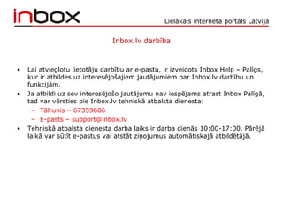 Lielākais interneta portāls Latvijā
Inbox.lv darbība
• Lai atvieglotu lietotāju darbību ar e-pastu, ir izveidots Inbox Help – Palīgs,
kur ir atbildes uz interesējošajiem jautājumiem par Inbox.lv darbību un
funkcijām.
• Ja atbildi uz sev interesējošo jautājumu nav iespējams atrast Inbox Palīgā,
tad var vērsties pie Inbox.lv tehniskā atbalsta dienesta:
– Tālrunis – 67359606
– E-pasts – support@inbox.lv
• Tehniskā atbalsta dienesta darba laiks ir darba dienās 10:00-17:00. Pārējā
laikā var sūtīt e-pastus vai atstāt ziņojumus automātiskajā atbildētājā.
 