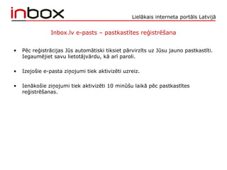 Lielākais interneta portāls Latvijā
Inbox.lv e-pasts – pastkastītes reģistrēšana
• Pēc reģistrācijas Jūs automātiski tiksiet pārvirzīts uz Jūsu jauno pastkastīti.
Iegaumējiet savu lietotājvārdu, kā arī paroli.
• Izejošie e-pasta ziņojumi tiek aktivizēti uzreiz.
• Ienākošie ziņojumi tiek aktivizēti 10 minūšu laikā pēc pastkastītes
reģistrēšanas.
 