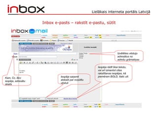 Lielākais interneta portāls Latvijā
Inbox e-pasts – rakstīt e-pastu, sūtīt
Iespēja rādīt tikai tekstu,
vai arī izmantot citas
rakstīšanas iespējas, kā
piemēram BOLD, Italic utt.
Izvēlēties vēstuļu
adresātus no
adrešu grāmatiņas
Kam, Cc, Bcc
iespēja, adresātu
skaits
Iespēja saņemt
atskaiti par nosūtītu
vēstuli
 