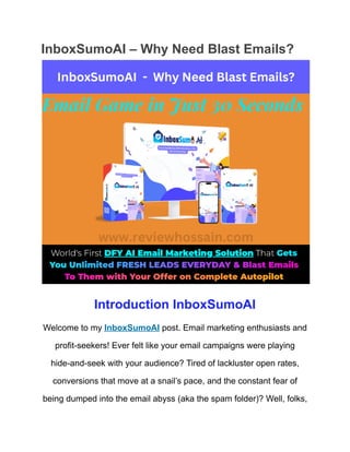 InboxSumoAI – Why Need Blast Emails?
Introduction InboxSumoAI
Welcome to my InboxSumoAI post. Email marketing enthusiasts and
profit-seekers! Ever felt like your email campaigns were playing
hide-and-seek with your audience? Tired of lackluster open rates,
conversions that move at a snail’s pace, and the constant fear of
being dumped into the email abyss (aka the spam folder)? Well, folks,
 