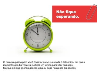 Não fique
                                              esperando.




O primeiro passo para você dominar os seus e-mails é determinar em quais
momentos do dia você vai dedicar um tempo para lidar com eles.
Marque em sua agenda apenas uma ou duas horas por dia apenas.
 