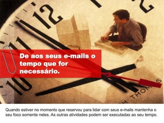 De aos seus e-mails o
       tempo que for
       necessário.




Quando estiver no momento que reservou para lidar com seus e-mails mantenha o
seu foco somente neles. As outras atividades podem ser executadas ao seu tempo.
 
