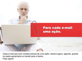 Para cada e-mail
                                          uma ação.




Cada e-mail que tiver contato precisa de uma ação: resolva agora, agende, guarde
na pasta apropriada ou mande para a lixeira.
Faça agora!
 