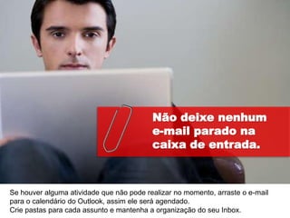 Não deixe nenhum
                                          e-mail parado na
                                          caixa de entrada.



Se houver alguma atividade que não pode realizar no momento, arraste o e-mail
para o calendário do Outlook, assim ele será agendado.
Crie pastas para cada assunto e mantenha a organização do seu Inbox.
 