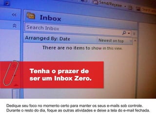 Tenha o prazer de
             ser um Inbox Zero.



Dedique seu foco no momento certo para manter os seus e-mails sob controle.
Durante o resto do dia, foque as outras atividades e deixe a tela do e-mail fechada.
 