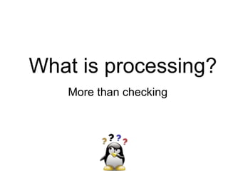 What is processing?
More than checking
 