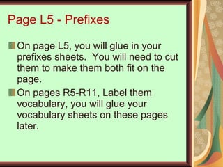 Page L5 - Prefixes On page L5, you will glue in your prefixes sheets.  You will need to cut them to make them both fit on the page. On pages R5-R11, Label them vocabulary, you will glue your vocabulary sheets on these pages later. 