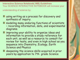 Interactive Science Notebook( INB) Guidelines Your SCIENCE INTERACTIVE NOTEBOOK will increase your understanding of science by:   using writing as a process for discovery and synthesis of inquiry. modeling many enduring functions of scientists – recording information, data, and experimental diagrams.  improving your ability to organize ideas and information to provide a study reference for each unit, as well as a resource to consult for review for tests, and even in high school as you sequence into Chemistry, Ecology, Earth Science and Physics deepening the science skills acquired in prior years by application to 7th  grade Science 