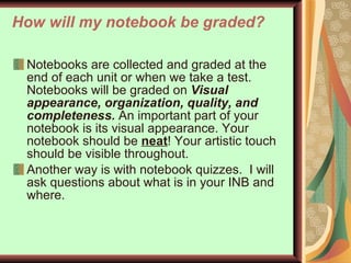 How will my notebook be graded? Notebooks are collected and graded at the end of each unit or when we take a test.  Notebooks will be graded on  Visual appearance, organization, quality, and completeness.  An important part of your notebook is its visual appearance. Your notebook should be  neat ! Your artistic touch should be visible throughout.  Another way is with notebook quizzes.  I will ask questions about what is in your INB and where.  