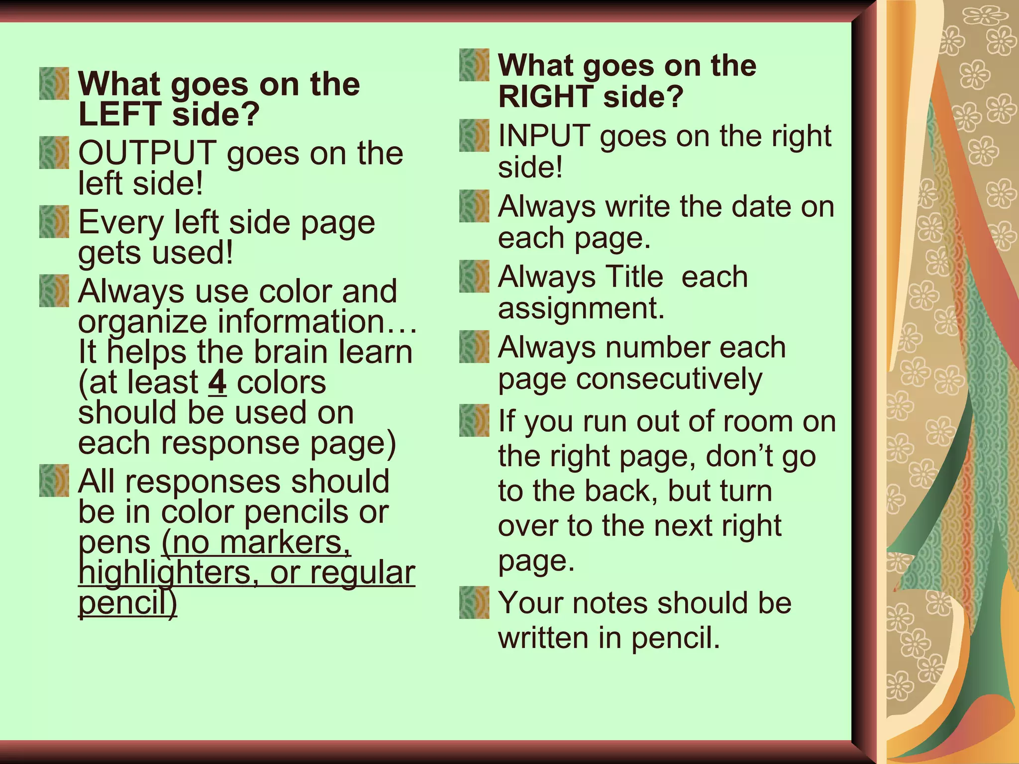 What goes on the LEFT side? OUTPUT goes on the left side! Every left side page gets used!  Always use color and organize information… It helps the brain learn (at least  4  colors should be used on each response page)  All responses should be in color pencils or pens  (no markers, highlighters, or regular pencil) What goes on the RIGHT side? INPUT goes on the right side! Always write the date on each page. Always Title  each assignment. Always number each page consecutively If you run out of room on the right page, don’t go to the back, but turn over to the next right page. Your notes should be written in pencil.  