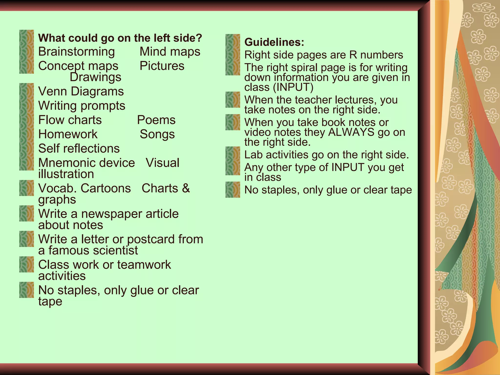 What could go on the left side? Brainstorming  Mind maps Concept maps  Pictures  Drawings Venn Diagrams  Writing prompts Flow charts  Poems Homework  Songs Self reflections Mnemonic device  Visual illustration Vocab. Cartoons  Charts & graphs Write a newspaper article about notes Write a letter or postcard from a famous scientist Class work or teamwork activities No staples, only glue or clear tape  Guidelines: Right side pages are R numbers The right spiral page is for writing down information you are given in class (INPUT) When the teacher lectures, you take notes on the right side. When you take book notes or video notes they ALWAYS go on the right side. Lab activities go on the right side.  Any other type of INPUT you get in class No staples, only glue or clear tape  