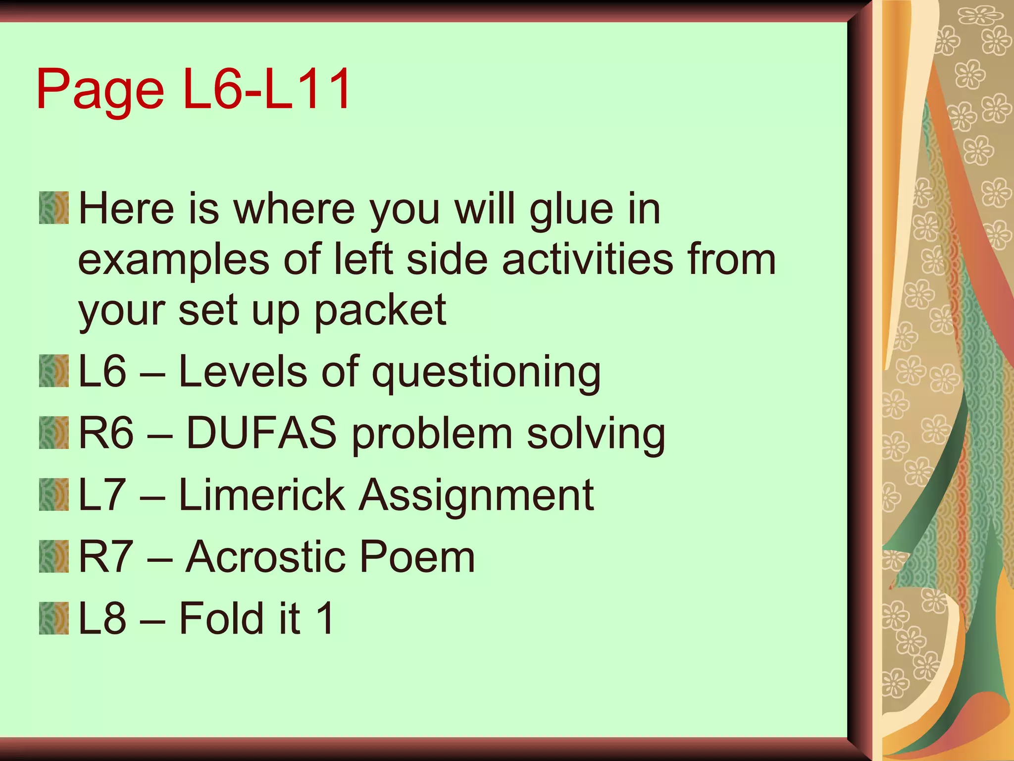 Page L6-L11 Here is where you will glue in examples of left side activities from your set up packet L6 – Levels of questioning R6 – DUFAS problem solving  L7 – Limerick Assignment R7 – Acrostic Poem L8 – Fold it 1 