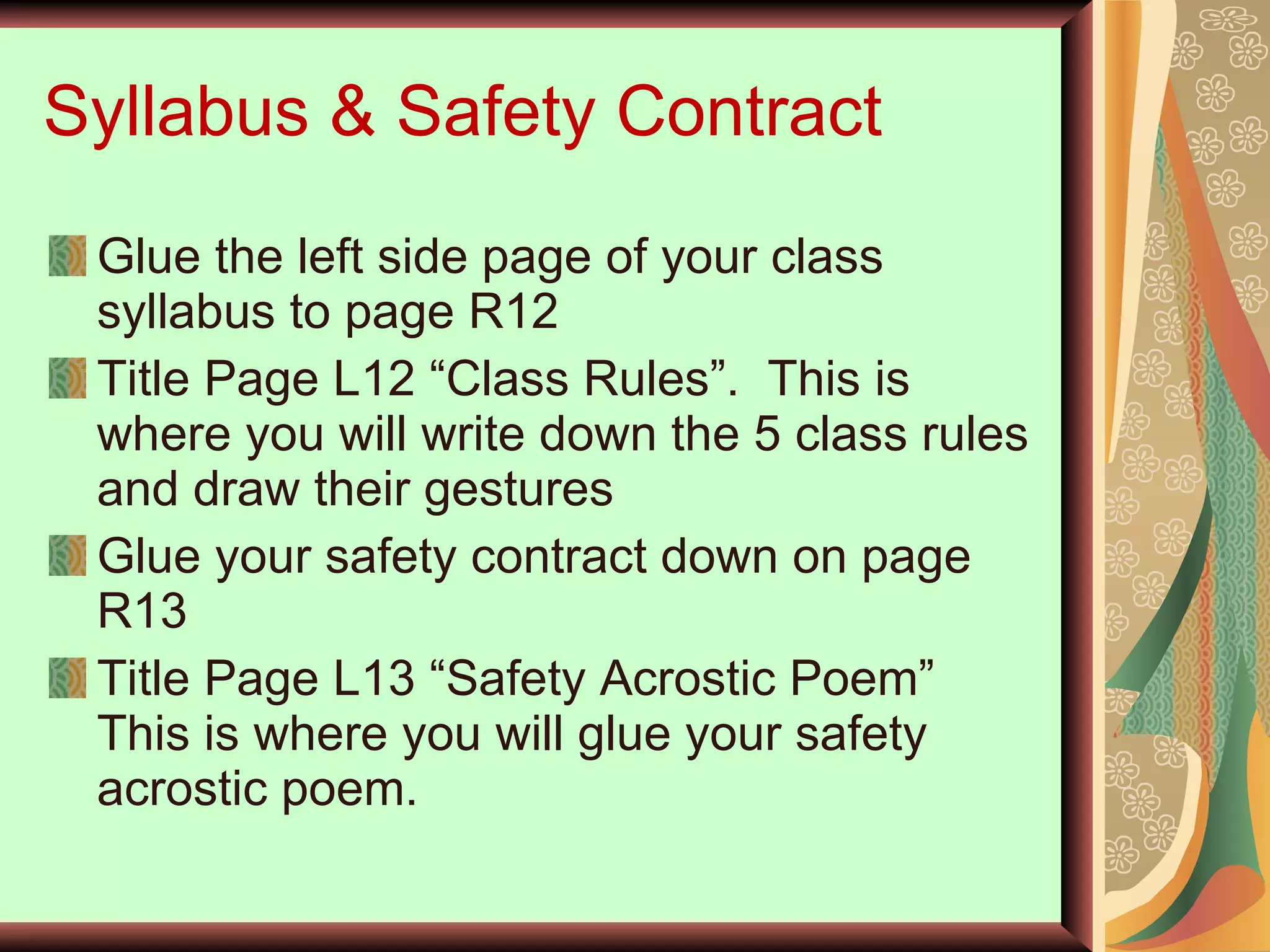 Syllabus & Safety Contract Glue the left side page of your class syllabus to page R12 Title Page L12 “Class Rules”.  This is where you will write down the 5 class rules and draw their gestures Glue your safety contract down on page R13 Title Page L13 “Safety Acrostic Poem”  This is where you will glue your safety acrostic poem. 
